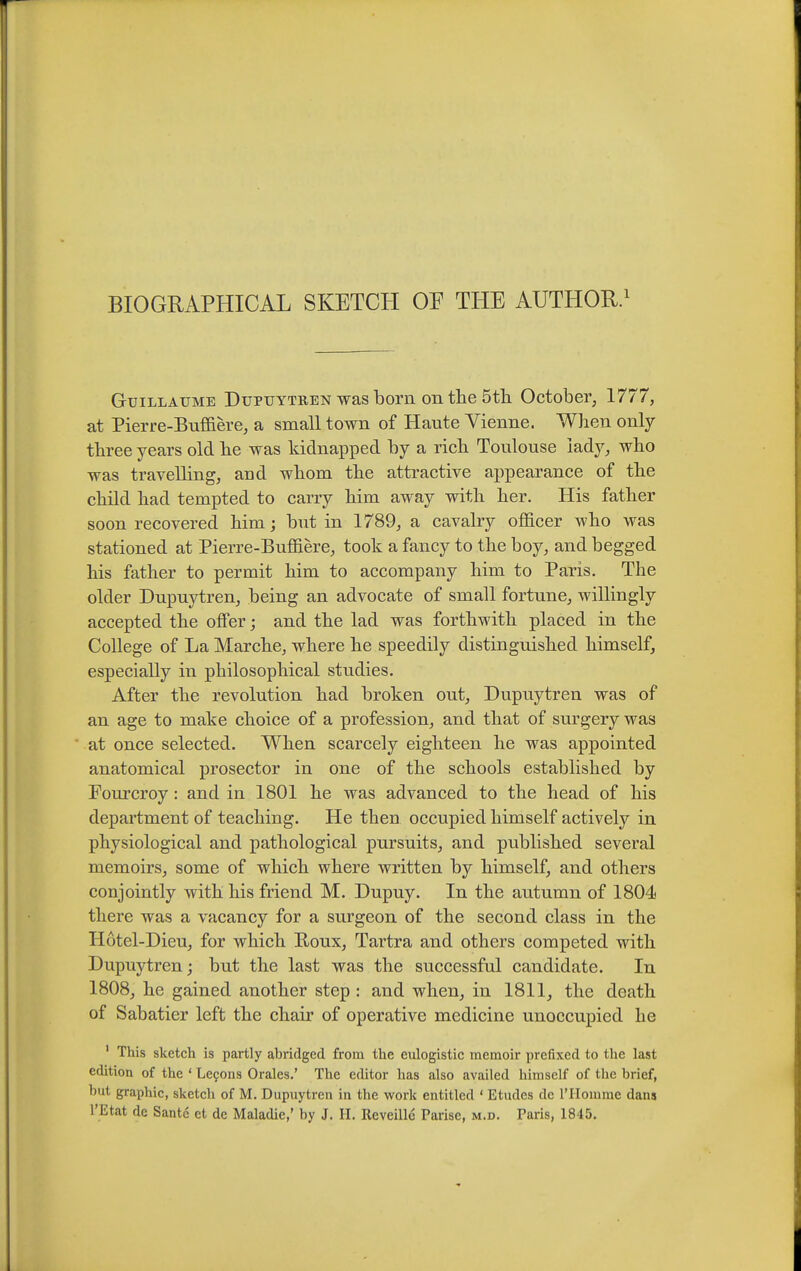 GuiLLAUME DuPTJYTREN was born on the 5tli October, 1777, at Pierre-Buffiere, a small town of Haute Vienne. When only three years old he was kidnapped by a rich Toulouse lady, who was travelling, and whom the attractive appearance of the child had tempted to carry him away with her. His father soon recovered him; but in 1789, a cavalry oflBlcer who was stationed at Pierre-Buffiere, took a fancy to the boy, and begged his father to permit him to accompany him to Paris. The older Dupuytren, being an advocate of small fortune, willingly accepted the offer; and the lad was forthwith placed in the College of La Marche, where he speedily distinguished himself, especially in philosophical studies. After the revolution had broken out, Dupuytren was of an age to make choice of a profession, and that of surgery was at once selected. When scarcely eighteen he was appointed anatomical prosector in one of the schools established by Fourcroy: and in 1801 he was advanced to the head of his department of teaching. He then occupied himself actively in physiological and pathological pursuits, and published several memoirs, some of which where written by himself, and others conjointly with his friend M. Dupuy. In the autumn of 1804 there was a vacancy for a surgeon of the second class in the Hotel-Dieu, for which Roux, Tartra and others competed with Dupuytren; but the last was the successful candidate. In 1808, he gained another step : and when, in 1811, the death of Sabatier left the chair of operative medicine unoccupied he ' This sketch is partly abridged from the eulogistic memoir prefixed to the last edition of the ' Le9ons Orales.' The editor has also availed himself of the brief, but graphic, sketch of M. Dupuytren in the work entitled ' Etudes dc rHomme dans I'Etat de Sante et de Maladie,' by J. II. Reveille Parise, m.d. Paris, 1845.