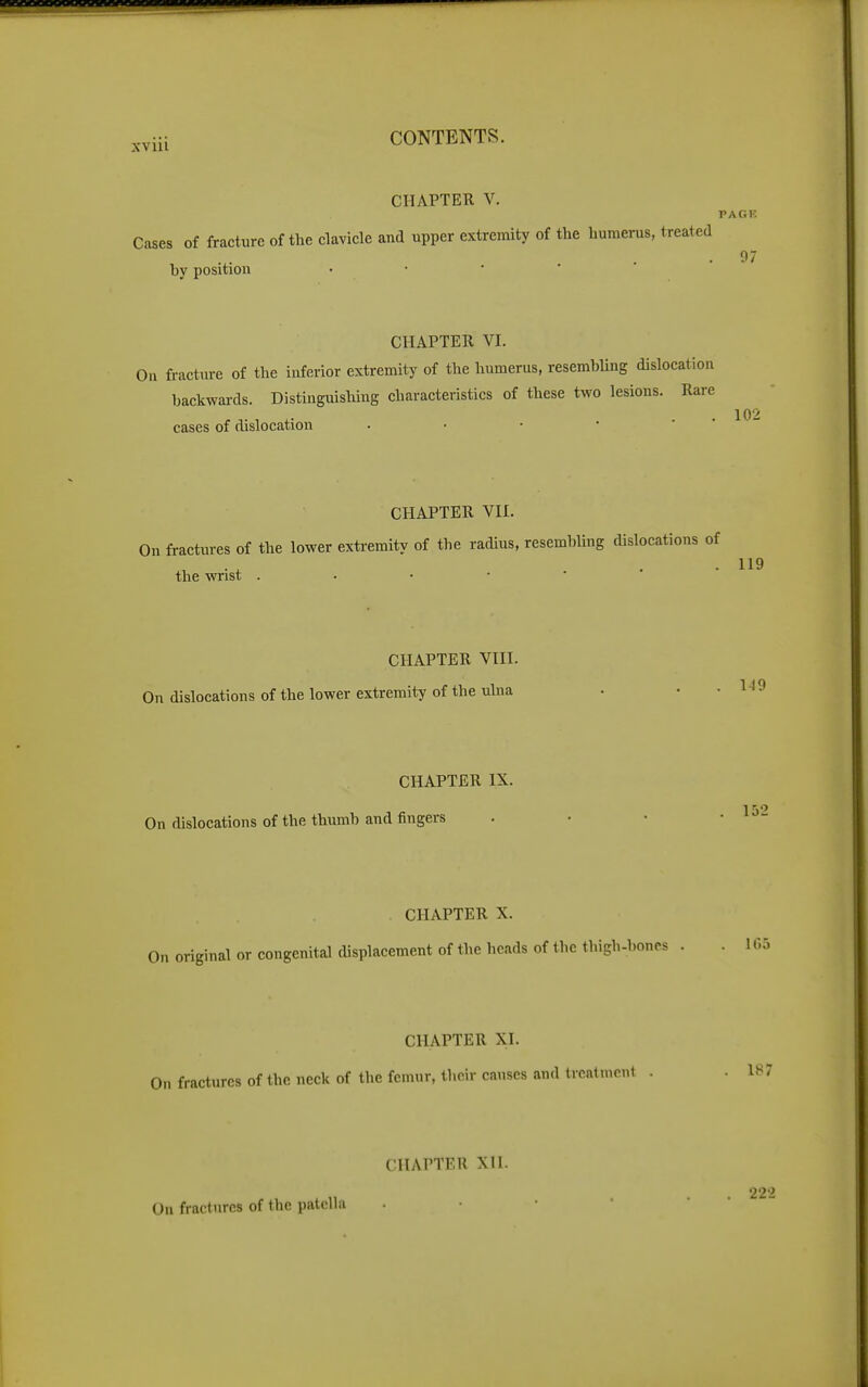 ^.viii CONTENTS. CHAPTER V. PAGR Cases of fracture of the clavicle and upper extremity of the humerus, treated by position • • • ' CHAPTER VI. On fracture of the inferior extremity of the humerus, resembUng dislocation backwards. Distinguishing characteristics of these two lesions. Rare . 102 cases of dislocation . • • • ' CHAPTER VII. On fractures of the lower exti-emity of the radius, resemhUng dislocations of the wrist . • • • ' CHAPTER VIII. On dislocations of the lower extremity of the ulna CHAPTER IX. On dislocations of the thumb and fingers CHAPTER X. . ir.5 On original or congenital displacement of the heads of the tlugh-boncs . CHAPTER XI. On fractures of the neck of the femur, their causes and treatment . .187 On fractures of the patella CHAPTER XII. 222