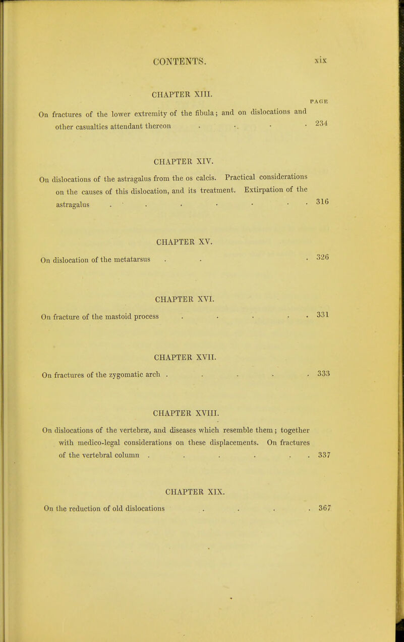 CHAPTER XIII. PAGE On fractures of the lower extremity of the fibula; and on dislocations and other casualties attendant thereon . •. • • ^34 CHAPTER XIV. On dislocations of the astragalus from the os calcis. Practical considerations on the causes of this dislocation, and its treatment. Extirpation of the astragalus . 316 CHAPTER XV. On dislocation of the metatarsus . . • 326 CHAPTER XVI. On fracture of the mastoid process . . • • • 331 CHAPTER XVII. On fractures of the zygomatic arch ..... 333 CHAPTER XVIII. On dislocations of the vertebrae, and diseases which resemble them; together with medico-legal considerations on these displacements. On fractures of the vertebral column . . . . . . 337 CHAPTER XIX. On the reduction of old dislocations . . . .367