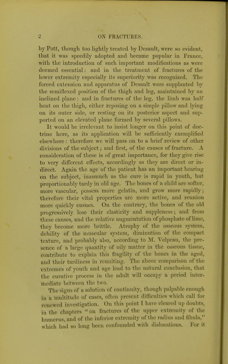 by Pott, tliongli too liglitly treated by Desault, were so evident, that it was speedily adopted and became popular in France, Avitli the introduction of such important modifications as were deemed essential: and in the treatment of fractures of the lower extremity especially its superiority was recognized. The forced extension and apparatus of Desault were supplanted the semiflexed position of the thigh and leg, maintained by an inclined plane : and in fractures of the leg, the limb was half bent on the thigh, either reposing on a simple pillow and Ijnng on its outer side, or resting on its posterior aspect and sup- ported on an elevated plane formed by several pillows. It would be irrelevant to insist longer on this point of doc- trine here, as its application will be sufficiently exemplified elsewhere : therefore we will pass on to a brief review of other divisions of the subject; and first, of the causes of fracture. A consideration of these is of great importance, for they give rise to very diflPerent eflFects, accordingly as they are direct or in- direct. Again the age of the patient has an important bearing on the subject, inasmuch as the cure is rapid in youth, but propoi-tionably tardy in old age. The bones of a child ai-e softer, more vascular, possess more gelatin, and grow more rapidly; therefore then' vital properties are more active, and reunion more quickly ensues. On the contrary, the bones of the old progressively lose their elasticity and suppleness; and from these causes, and the relative augmentation of phosphate of Hme, they become more brittle. Atrophy of the osseous system, debility of the muscular system, diminution of the compact texture, and probably also, according to M. Velpeau, the pre- sence of a large quantity of oily matter in the osseous tissue. Contribute to explain this fragility of the bones in the aged, and their tardiness in reuniting. The above comparison of the extremes of youth and age lead to the natm'al conclusion, that the curative process in the adult will occupy a period inter- mediate between the two. The signs of a solution of continuity, though palpable enough in a multitude of cases, often present difficulties which call for renewed investigation. On this point I have cleared up doubts, in the chapters on fractures of the upper extremity of the liuraerus, and of the inferior extremity of the radius and fibula, which had so long been confounded with dislocations. For it