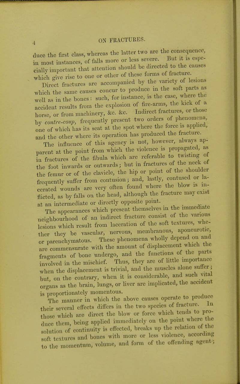 duce the first class, whereas the latter two are the consequenee, in most instances, of falls more or less severe But it is espe- cially important that attention should be directed to the causes which give rise to one or other of these forms of fractm-e Direct fractures are accompanied by the variety of lesion which the same causes concur to produce in the soft parts as well as in the bones : such, for instance is the case, where the accident results from the explosion of ^--^p ^^^^^^^^^^^. f^^^ horse, or from machinery, &c. &c. Inchrect fractures, oi those by contre-coup, frequently present two orders of phenomena, one of which has its seat at the spot where the force is apphed, and the other where its operation has produced the fracture. The influence of this agency is not, however, always ap- pai-ent at the point from which the ^dolence is propagated, as L fractures of the fibula which are referable to twistmg of the foot inwards or outwards; bnt in fractui^s of the neck of the femur or of the clavicle, the hip or pomt of the shouldei frequently suffer from contusion; and, lastly, contused or la- cerated wounds are very often found where the blow is in- flicted, as by falls on the head, although the fracture may exi.t at an intermediate or directly opposite point. The appearances which present themselves m the immediate neighbourhood of an indirect fracture consist of the various lesions which result from laceration of the soft textures, whe- ther they be vascular, nervous, membranous aponeurotic or parenchymatous. These phenomena wholly depend on and are commensurate with the amount of displacement which the fragments of bone undergo, and the functions of the parts involved in the mischief. Thus, they are of little importance when the displacement is trivial, and the muscles alone sutter; but on the contrary, when it is considerable, and such vital organs as the brain, lungs, or liver are implicated, the accident is proportionately momentous. The manner in which the above causes operate to produce their several eff-ects differs in the two species of fracture. In those which are direct the blow or force which tends to pm- duce them, being applied immediately on the point where he solution of contimiity is effected, breaks up the relation of the soft textures and bones with more or less violence, according To the momentum, volume, and form of the offending agent.