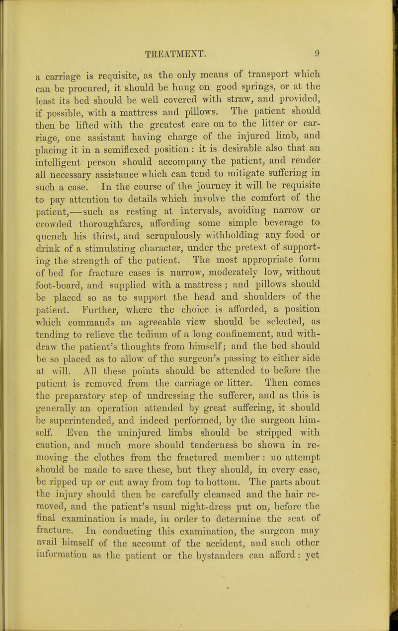 a cai-riage is requisite, as the only means of transport whicli can be procured, it should be bung on good springs, or at the least its bed should be well covered with straw, and provided, if possible, with a mattress and pillows. The patient should then be hfted with the greatest care on to the litter or car- riage, one assistant ha-sdng charge of the injured hmb, and placing it in a semiflexed position: it is desirable also that an inteUigent person should accompany the patient, and render all necessary assistance which can tend to mitigate suffering in such a case. In the course of the journey it will be requisite to pay attention to details which involve the comfort of the patient,—such as resting at intervals, avoiding narrow or crowded thoroughfares, affording some simple beverage to quench his thirst, and scrupulously withholding any food or drink of a stimulating character, under the pretext of support- ing the strength of the patient. The most appropriate form of bed for fracture cases is narrow, moderately low, without foot-board, and supplied with a mattress; and pillows should be placed so as to support the head and shoulders of the patient. Further, where the choice is afforded, a position which commands an agreeable view should be selected, as tending to relieve the tedium of a long confinement, and with- draw the patient's thoughts from himself; and the bed should be so i^laced as to allow of the surgeon's passing to either side at will. All these points should be attended to before the patient is removed from the carriage or litter. Then comes the preparatory step of undressing the sufferer, and as this is generally an operation attended by great suffering, it should be superintended, and indeed performed, by the surgeon him- self. Even the uninjured limbs should be stripped with caution, and much more should tenderness be shown in re- moving the clothes from the fractured member : no attempt should be made to save these, but they should, in every case, be ripped up or cut away from top to bottom. The parts about the injury should then be carefully cleansed and the hair re- moved, and the patient's usual night-dress put on, before the final examination is made, in order to determine the seat of fracture. In conducting this examination, the surgeon may avail himself of the account of the accident, and such other information as the patient or the bystanders can afford: yet