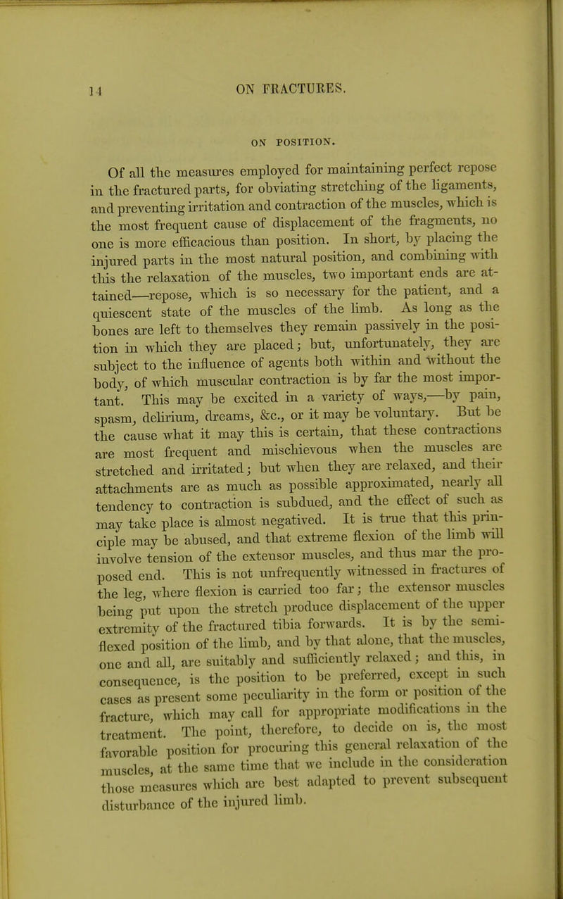 ON POSITION. Of all the measures employed for maintaining perfect repose in tlie fractured parts, for obviating stretcliing of the ligaments, and preventing irritation and contraction of the muscles, which is the most frequent cause of displacement of the fragments, no one is more efficacious than position. In short, by placing the injured parts in the most natural position, and combining with this the relaxation of the muscles, two important ends are at- tained repose, which is so necessary for the patient, and a quiescent state of the muscles of the limb. As long as the bones are left to themselves they remain passively in the posi- tion in which they are placed; but, unfortunately, they are subject to the influence of agents both within and without the body, of which muscular contraction is by far the most impor- tant.' This may be excited in a variety of ways,—by pain, spasm, delirium, dreams, &c., or it may be voluntary. But be the cause what it may this is certain, that these contractions are most frequent and mischievous when the muscles are stretched and irritated; but when they are relaxed, and their attachments are as much as possible approximated, nearly all tendency to conti^action is subdued, and the effect of such as may take place is almost negatived. It is true that this prin- ciple may be abused, and that extreme flexion of the limb will involve tension of the extensor muscles, and thus mar the pro- posed end. This is not unfrequently witnessed in fractures of the leg, where flexion is carried too far; the extensor muscles being put upon the stretch produce displacement of the upper extremity of the fractured tibia forwards. It is by the semi- flexed position of the limb, and by that alone, that the muscles, one and all, are suitably and sufficiently relaxed; and this, m consequence, is the position to be preferred, except m such cases as present some peculiarity in the form or position of the fracture which may call for appropriate modifications m the treatment. The point, therefore, to decide on is, the most favorable position for procuring this general relaxation of the muscles at the same time that we include in the consideration those measures which are best adapted to prevent subsequent disturbance of the injured limb.