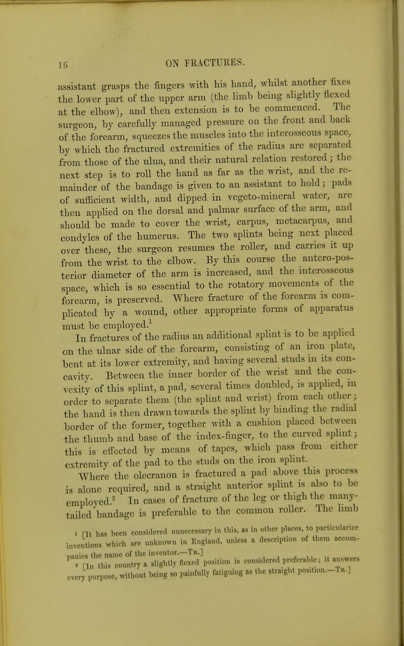 assistant grasps the fingers with his hand, whilst another fixes the lower part of the upper arm (the limb being slightly flexed at the elbow), and then extension is to be commenced. The surgeon, by carefully managed pressure on the front and back of the forearm, squeezes the muscles into the interosseous space, by which the fractui-ed extremities of the radius are separated from those of the ulna, and their natural relation restored; the next step is to roll the hand as far as the wrist, and the re- mainder of the bandage is given to an assistant to hold; pads of sufficient width, and dipped in vegeto-mineral water, are then applied on the dorsal and palmar surface of the arm, and should be made to cover the wrist, carpus, metacaqms, and condyles of the humerus. The two splints being next placed over these, the surgeon resumes the roller, and carries it up from the wrist to the elbow. By this course the antero-pos- terior diameter of the arm is increased, and the interosseous space, which is so essential to the rotatory movements of the forearm, is preserved. Where fracture of the forearm is com- pUcated by a wound, other appropriate forms of apparatus must be employed.^ In fractures of the radius an additional splint is to be applied on the ulnar side of the forearm, consisting of an iron plate, bent at its lower extremity, and having several studs m its con- cavity. Between the inner border of the wrist and the con- vexity of this spHnt, a pad, several times doubled, is apphed, m order to separate them (the splint and wi'ist) from each other ; the hand is then drawn towards the splint by binding the radial border of the former, together with a cushion placed between the thumb and base of the index-finger, to the curved spUnt; this is eflPected by means of tapes, which pass from either extremity of the pad to the studs on the iron splint. Where the olecranon is fractured a pad above this process is alone required, and a straight anterior splint is also to be employed.^ In cases of fracture of the leg or thigh the many- tailed bandage is preferable to the common roller. The hmb . nt has been considered unnecessary in this, as in other places, to particularize inventions which are unknown in England, unless a description of them accora- T^mipc. the name of the inventor.—Tr.] Trm this country a slightly flexed position is considered preferable; it answers every purpose, without being so painfully fatiguing as the straight position.-Ta.]