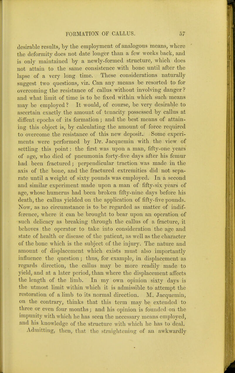 desirable results, by the employment of analogous means, where the deformity does not date longer than a few weeks back, and is only maintained by a newly-formed structure, which does not attain to the same consistence with bone until after the lapse of a very long time. These considerations naturally suggest two questions, viz. Can any means be resorted to for overcoming the resistance of callus without involving danger? and what limit of time is to be fixed within which such means may be employed ? It would, of course, be very desirable to ascertain exactly the amount of tenacity possessed by callus at diflfent epochs of its formation; and the best means of attain- ing this object is, by calculating the amount of force required to overcome the resistance of this new deposit. Some experi- ments were performed by Dr. Jacquemin with the view of settling this point: the first was upon a man, fifty-one years of age, who died of pneumonia forty-five days after his femur had been fractured; perpendicular traction was made in the axis of the bone, and the fractured extremities did not sepa- rate until a weight of sixty pounds was employed. In a second and similar experiment made upon a man of fifty-six years of age, whose humerus had been broken fifty-nine days before his death, the callus yielded on the application of fifty-five pounds. Now, as no circumstance is to be regarded as matter of indif- ference, where it can be brought to bear upon an operation of such delicacy as breaking through the callus of a fracture, it behoves the operator to take into consideration the age and state of health or disease of the patient, as well as the character of the bone which is the subject of the injury. The nature and amount of displacement which exists must also importantly influence the question; thus, for example, in displacement as regards direction, the callus may be more readily made to yield, and at a later period, than where the displacement afifects the length of the limb. In my own opinion sixty days is the utmost limit within Avhich it is admissible to attempt the restoration of a limb to its normal direction. M. Jacquemin, on the contrary, thinks that this term may be extended to three or even four months; and his opinion is founded on the impunity with which he has seen the necessary means employed, and his knowledge of the structure with which he has to deal. Admitting, then, that tlic straightening of an awkwardly