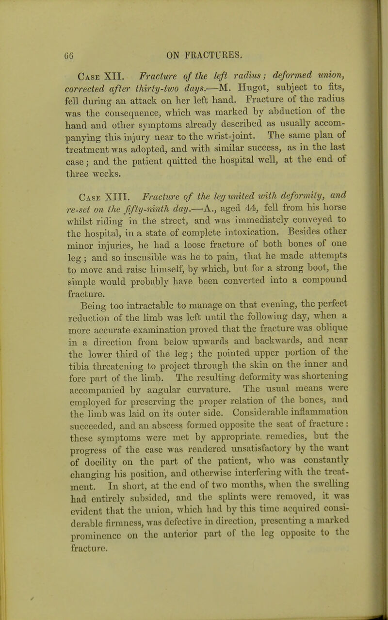 Case XII. Fracture of the left radius; deformed union, corrected after thirty-two days.—M. Hugot, subject to fits, fell during an attack on her left hand. Fracture of the radius was the consequence, which was marked by abduction of the hand and other symptoms already described as usually accom- panying this injury near to the wrist-joint. The same plan of treatment was adopted, and with similar success, as in the last case; and the patient quitted the hospital well, at the end of three weeks. Case XIII. Fracture of the leg united with deformity, and re-set on the fifty-ninth day.—A., aged 44, fell from his horse whilst riding in the street, and was immediately conveyed to the hospital, in a state of complete intoxication. Besides other minor injuries, he had a loose fracture of both bones of one leg; and so insensible was he to pain, that he made attempts to move and raise himself, by which, but for a strong boot, the simple would probably have been converted into a compound fracture. Being too intractable to manage on that evening, the perfect reduction of the limb was left until the following day, when a more accm-ate examination proved that the fracture was obhque in a direction from below upwards and backwards, and near the lower third of the leg; the pointed upper portion of the tibia threatening to project through the skin on the inner and fore part of the hmb. The resulting deformity was shortening accompanied by angular ciu'vature. The usual means were employed for preserving the proper relation of the bones, and the limb was laid on its outer side. Considerable inflammation succeeded, and an abscess formed opposite the seat of fracture : these symptoms were met by appropriate, remedies, but the progress of the case was rendered unsatisfactory by the want of docility on the part of the patient, who was constantly changing his position, and otherwise interfering with the treat- ment. In short, at the cud of two months, when the swelling had entirely subsided, and tbe splints were removed, it was evident that the union, which had by this time acquired consi- derable firmness, was defective in direction, presenting a marked prominence ou the anterior pai't of the leg opposite to the fracture.