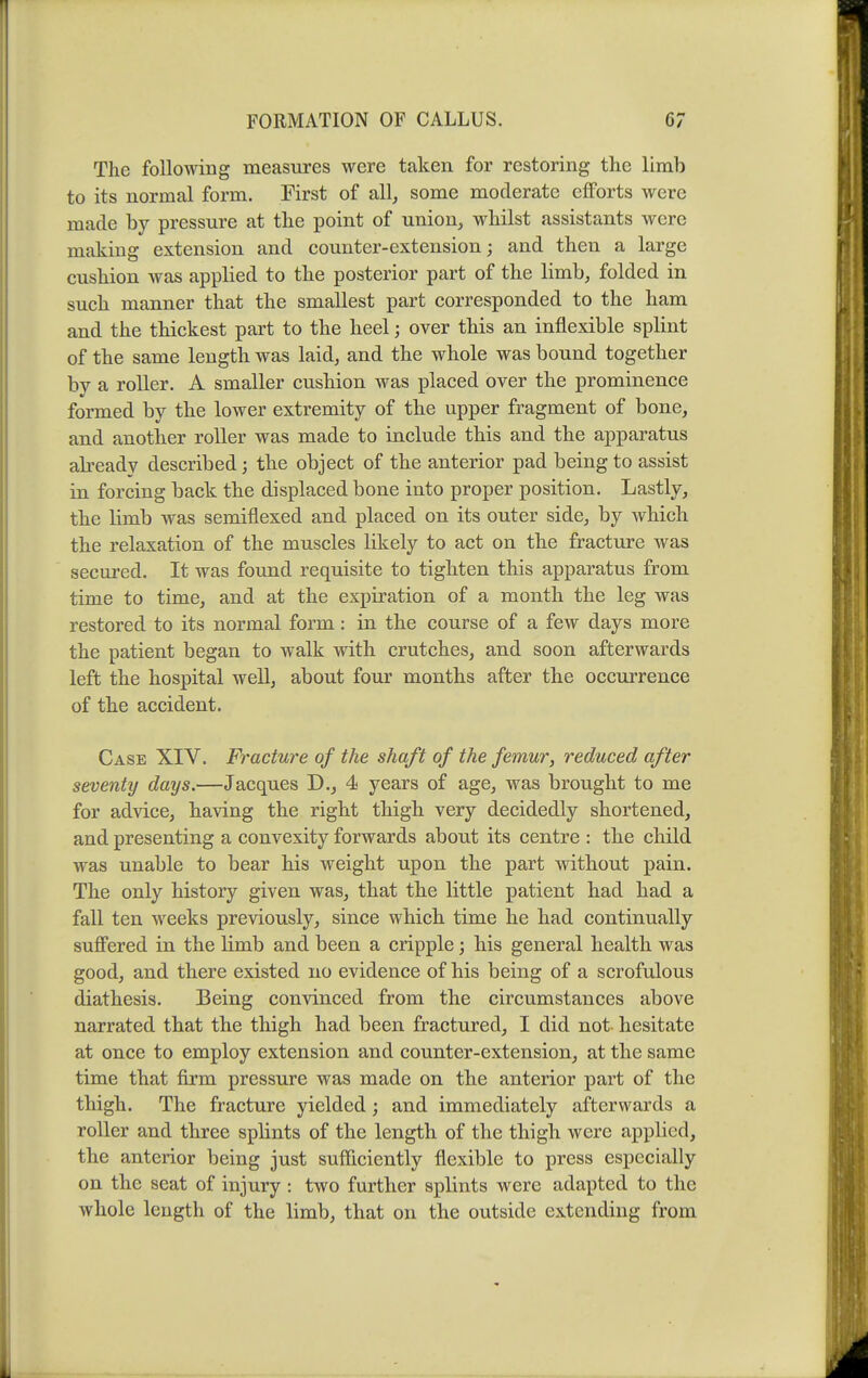 The following measures were taken for restoring the limb to its normal form. First of all, some moderate efforts were made by pressure at the point of union, whilst assistants were making extension and counter-extension; and then a large cushion was applied to the posterior part of the limb, folded in such manner that the smallest part corresponded to the ham and the thickest part to the heel; over this an inflexible splint of the same length was laid, and the whole was bound together by a roller. A smaller cushion was placed over the prominence formed by the lower extremity of the upper fragment of bone, and another roller was made to include this and the apparatus already described; the object of the anterior pad being to assist in forcing back the displaced bone into proper position. Lastly, the limb was semiflexed and placed on its outer side, by which the relaxation of the muscles likely to act on the fracture was secured. It was found requisite to tighten this apparatus from time to time, and at the expiration of a month the leg was restored to its normal form : in the course of a few days more the patient began to walk with crutches, and soon afterwards left the hospital well, about four months after the occurrence of the accident. Case XIV. Fracture of the shaft of the femur, reduced after seventy days,—Jacques D., 4 years of age, was brought to me for advice, having the right thigh very decidedly shortened, and presenting a convexity forwards about its centre : the child was unable to bear his weight upon the part without pain. The only history given was, that the little patient had had a fall ten weeks previously, since which time he had continually suffered in the limb and been a cripple; his general health was good, and there existed no evidence of his being of a scrofulous diathesis. Being convinced from the circumstances above narrated that the thigh had been fractured, I did not hesitate at once to employ extension and counter-extension, at the same time that firm pressure was made on the anterior part of the thigh. The fracture yielded; and immediately afterwards a roller and three splints of the length of the thigh were applied, the anterior being just sufficiently flexible to press especially on the seat of injury : two further splints were adapted to the whole length of the limb, that on the outside extending from