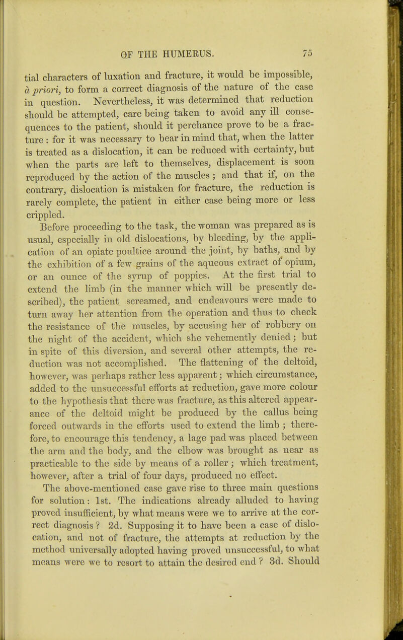 tial characters of luxation and fracture, it would be impossible, a priori, to form a correct diagnosis of the nature of the case in question. Nevertheless, it was determined that reduction should be attempted, care being taken to avoid any ill conse- quences to the patient, should it perchance prove to be a frac- ture : for it was necessary to bear in mind that, when the latter is treated as a dislocation, it can be reduced with certainty, but when the parts are left to themselves, displacement is soon reproduced by the action of the muscles; and that if, on the contrary, dislocation is mistaken for fracture, the reduction is rarely complete, the patient in either case being more or less crippled. Before proceeding to the task, the woman was prepared as is usual, especially in old dislocations, by bleeding, by the appli- cation of an opiate poultice around the joint, by baths, and by the exhibition of a few grains of the aqueous extract of opium, or an ounce of the syrup of poppies. At the first trial to extend the limb (in the manner which will be presently de- scribed), the patient screamed, and endeavours were made to tm-n away her attention from the operation and thus to check the resistance of the muscles, by accusing her of robbery on the night of the accident, which she vehemently denied; but in spite of this diversion, and several other attempts, the re- duction was not accomplished. The flattening of the deltoid, however, was perhaps rather less apparent; which circumstance, added to the unsuccessful efforts at reduction, gave more colour to the hypothesis that there was fracture, as this altered appear- ance of the deltoid might be produced by the callus being forced outwards in the efforts used to extend the limb ; there- fore, to encourage this tendency, a lage pad was placed between the arm and the body, and the elbow was brought as near as practicable to the side by means of a roller ; which treatment, however, after a trial of four days, produced no effect. The above-mentioned case gave rise to three main questions for solution: 1st. The indications already alluded to having proved insufiicient, by what means were we to arrive at the cor- rect diagnosis ? 2d. Supposing it to have been a case of dislo- cation, and not of fracture, the attempts at reduction by the method universally adopted having proved unsuccessful, to what means were we to resort to attain the desired end ? 3d. Should