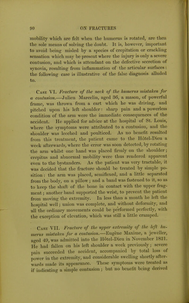 mobility wliicli are felt when the humerus is rotated, are then the sole means of solving the doubt. It is, however, important to avoid being misled by a species of crepitation or crackling sensation which may be present where the injury is only a severe contusion, and which is attendant on the defective secretion of synovia, resulting from inflammation of the articular surfaces: the following case is illustrative of the false diagnosis alluded to. Case VI. Fracture of the neck of the humerus mistaken for a contusion.—Julien Marcelin, aged 36, a mason, of powerful frame, was thrown from a cart which he was diiving, and pitched upon his left shoulder: sharp pain and a powerless condition of the arm were the immediate consequences of the accident. He applied for advice at the hospital of St. Louis, where the symptoms were attributed to a contusion, and the shoulder was leeched and poulticed. As no benefit resulted from this treatment, the patient came to the Hotel-Dieu a week afterwards, where the error was soon detected, by rotating the arm whilst one hand was placed firmly on the shoulder; crepitus and abnormal mobility were thus rendered apparent even to the bystanders. As the patient was very tractable, it was decided that the fracture should be treated by simple po- sition : the arm was placed, semiflexed, and a little separated from the body, on a pillow; and a band was fastened to it, so as to keep the shaft of the bone in contact with the upper frag- ment ; another band supported the wrist, to prevent the patient from moving the extremity. In less than a month he left the hospital well; union was complete, and without deformity, and ^11 the ordinary movements could be performed perfectly, with the exception of elevation, which was still a little cramped. Case VII. Fracture of the upper extremity of the left hu- merus mistaken for a contusion.—Eugene Maxime, a jeweller, aged 49, was admitted into the Hotel-Dieu in November 1821. He had fallen on his left shoulder a week previously; severe pain succeeded the accident, accompanied by total loss of power in the extremity, and considerable swelling shortly after- wards made its appearance. These symptoms were treated as if indicating a simple contusion; but no benefit being derived