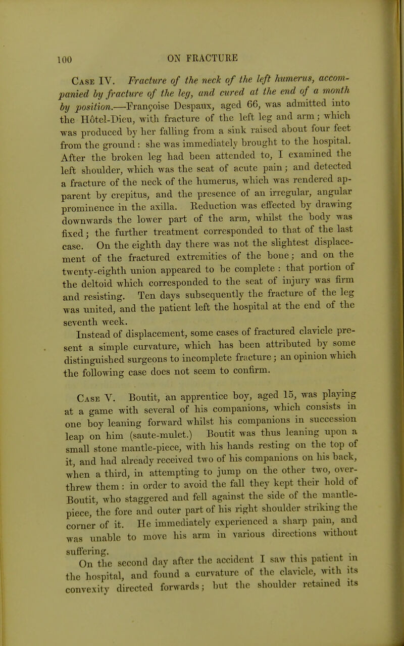 Case IV. Fracture of the neck of the left humerus, accom- panied by fracture of the leg, and cured at the end of a month by position.—Fran9oise Despaux, aged 66, was admitted into tlie Hotel-Dieu, with fracture of tlie left leg and arm; which was produced by her falling from a sink raised about four feet from the ground : she was immediately brought to the hospital. After the broken leg had been attended to, I examined the left shoulder, which was the seat of acute pain; and detected a fracture of the neck of the humerus, which was rendered ap- parent by crepitus, and the presence of an irregular, angular prominence in the axilla. Reduction was efiFected by drawing downwards the lower part of the arm, whilst the body was fixed; the further treatment corresponded to that of the last case.' On the eighth day there was not the slightest displace- ment of the fractured extremities of the bone; and on the twenty-eighth union appeared to be complete : that portion of the deltoid which corresponded to the seat of injury was firm and resisting. Ten days subsequently the fracture of the leg was united, and the patient left the hospital at the end of the seventh week. Instead of displacement, some cases of fractured clavicle pre- sent a simple curvature, which has been attributed by some distinguished surgeons to incomplete fracture; an opinion which the following case does not seem to confirm. Case V. Boutit, an apprentice boy, aged 15, was playing at a game with several of his companions, which consists in one boy leaning forward whilst his companions in succession leap on him (saute-mulet.) Boutit was thus leaning upon a small stone mantle-piece, with his hands resting on the top of it, and had already received two of his companions on his back, when a third, in attempting to jump on the other two, over- threw them: in order to avoid the fall they kept their hold of Boutit, who staggered and fell against the side of the mantle- piece, the fore and outer part of his right shoulder striking the corner of it. He immediately experienced a sharp pain, and was unable to move his arm in various dii'ections without sufi'ering. <. • On the second day after the accident I saw this patient m the hospital, and found a curvature of the claA-icle, with its convexity directed forwards; but the shoulder retained its