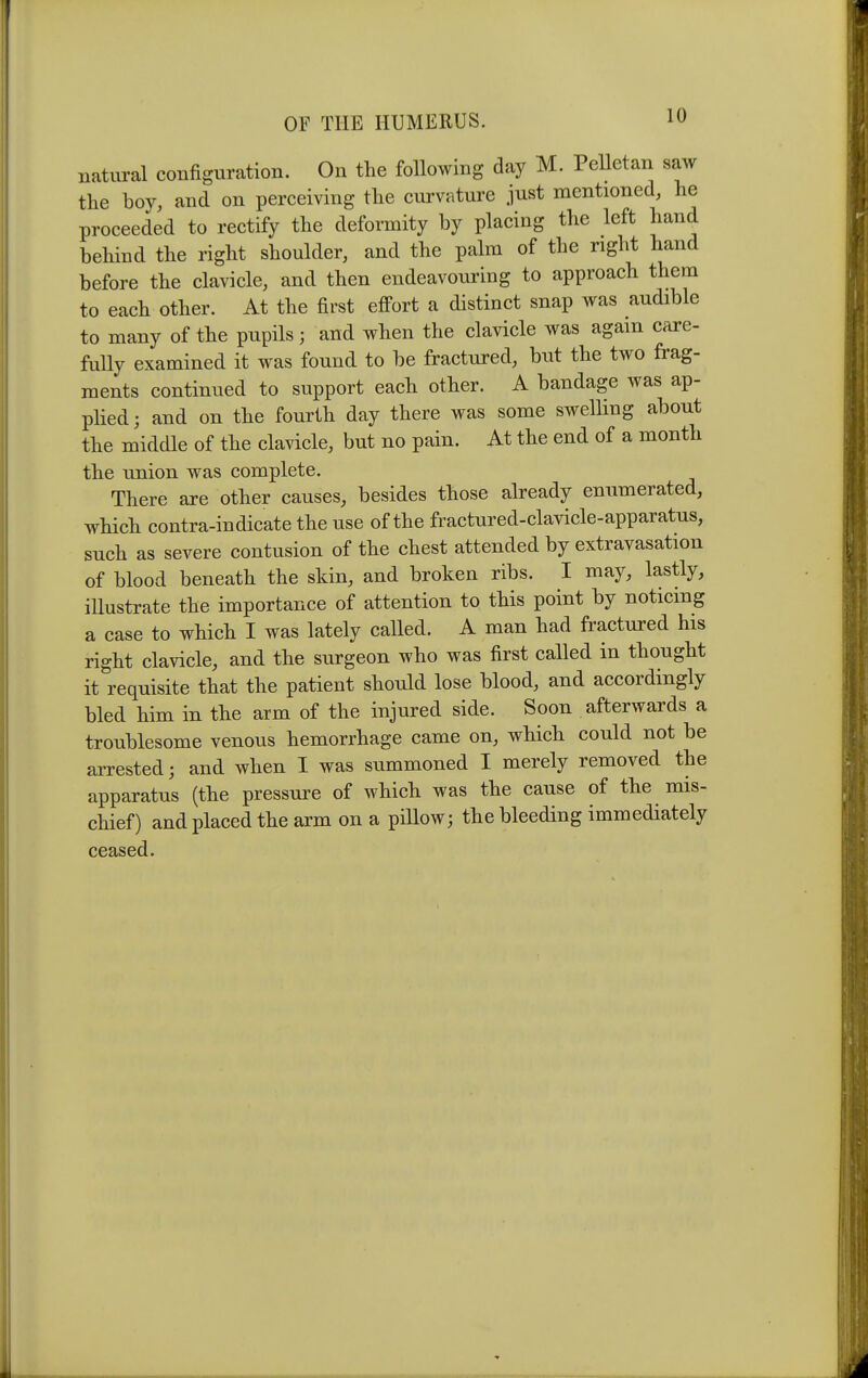 10 natural configuration. On the following day M. Pelletan saw the boy, and on perceiving the cui'vature just mentioned, he proceeded to rectify the deformity by placing the left hand behind the right shoulder, and the palm of the right hand before the clavicle, and then endeavouring to approach them to each other. At the first effort a distinct snap was audible to many of the pupils ; and when the clavicle was again care- fully examined it was found to be fractured, but the two frag- ments continued to support each other. A bandage was ap- plied; and on the fourth day there was some swelling about the middle of the clavicle, but no pain. At the end of a month the union was complete. There are other causes, besides those already enumerated, which contra-indicate the use of the fractured-cla^dcle-apparatus, such as severe contusion of the chest attended by extravasation of blood beneath the skin, and broken ribs. I may, lastly, illustrate the importance of attention to this point by noticing a case to which I was lately called. A man had fractured his right clavicle, and the surgeon who was first called in thought it requisite that the patient should lose blood, and accordingly bled him in the arm of the injured side. Soon afterwards a troublesome venous hemorrhage came on, which could not be arrested; and when I was summoned I merely removed the apparatus (the pressure of which was the cause of the mis- chief) and placed the arm on a pillow; the bleeding immediately ceased.