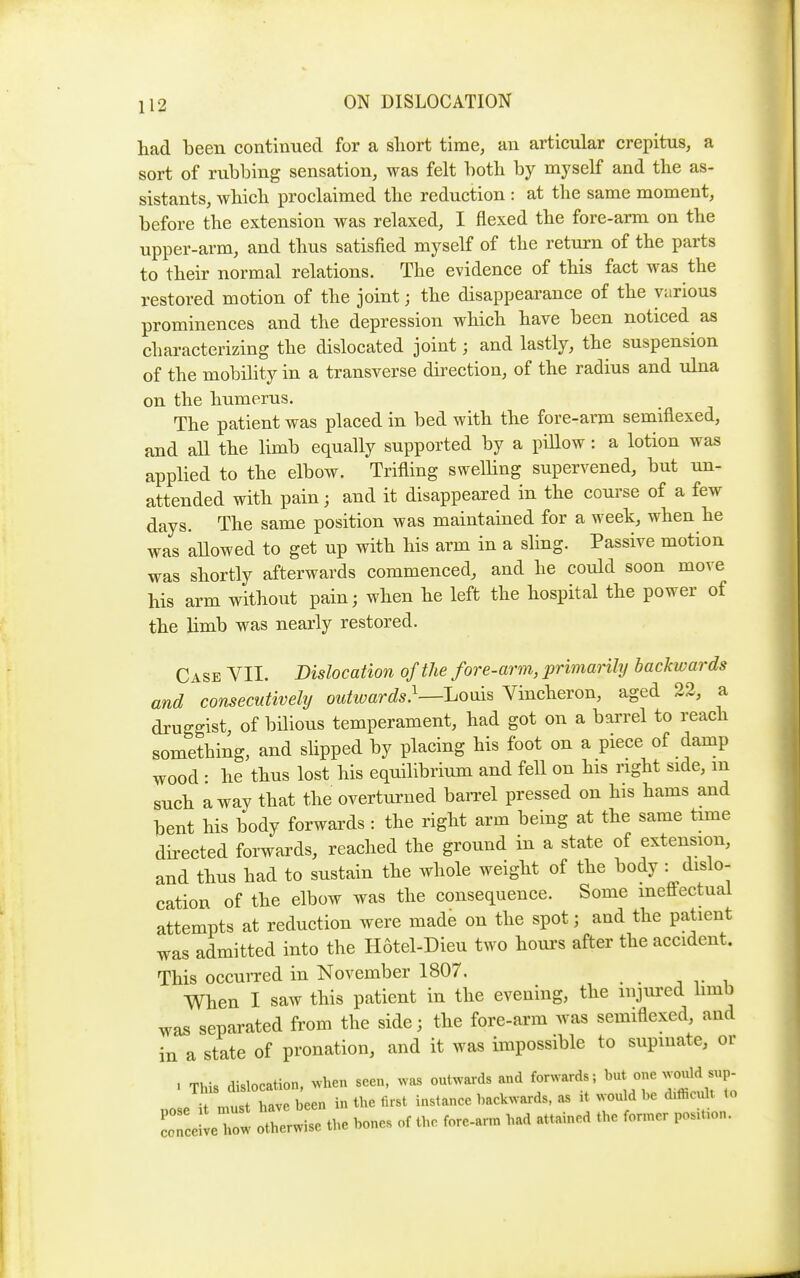 had been contiimed for a sliort time, an articular crepitus, a sort of rubbing sensation, was felt both by myself and the as- sistants, which proclaimed the reduction : at the same moment, before the extension was relaxed, I flexed the fore-arm on the upper-arm, and thus satisfied myself of the return of the parts to their normal relations. The evidence of this fact was the restored motion of the joint; the disappearance of the various prominences and the depression which have been noticed as characterizing the dislocated joint; and lastly, the suspension of the mobility in a transverse dii^ection, of the radius and ulna on the humerus. The patient was placed in bed with the fore-arm semiflexed, and all the limb equally supported by a pillow: a lotion was applied to the elbow. Trifling swelling supervened, but un- attended with pain; and it disappeared in the course of a few days. The same position was maintained for a week, when he was allowed to get up with his arm in a sling. Passive motion was shortly afterwards commenced, and he could soon move his arm without pain; when he left the hospital the power of the limb was nearly restored. Case VII. Dislocation of the fore-arm, primarily backwards and consecutively outwards}—J^oms Vincheron, aged 22, a druggist, of bilious temperament, had got on a barrel to reach something, and slipped by placing his foot on a piece of damp wood : he thus lost his equilibrium and fell on his right side, m such away that the overturned baiTcl pressed on his hams and bent his body forwards : the right arm being at the same time directed forwards, reached the ground in a state of extension, and thus had to sustain the whole weight of the body : dislo- cation of the elbow was the consequence. Some ineffectual attempts at reduction were made on the spot; and the patient was admitted into the Hotel-Dieu two houi-s after the accident. This occurred in November 1807. . . j v i When I saw this patient in the evening, the injured hmb was separated from the side; the fore-arm was semiflexed, aud in a state of pronation, and it was impossible to supuiate, or . This dislocation, when seen, .vas outwards and forwards; ^ ^^^^^ ^^P Tl.i have been in the first instance backwards, as it would be difiicult to rceWeCw otlerr the bones of the fore-ar™ bad attained the fonner posiUon.