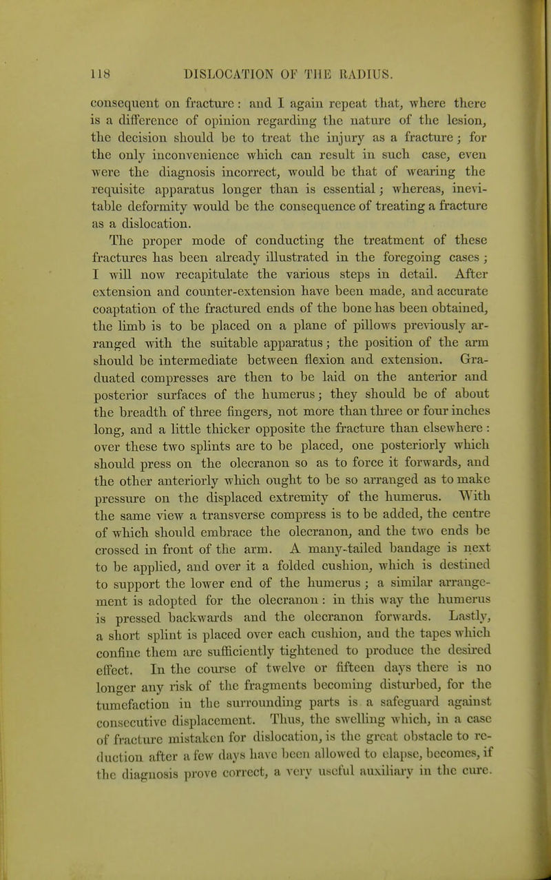 consequent on fracture: and I again repeat that, where there is a difference of opinion regarding the nature of the lesion, the decision should be to treat the injury as a fracture; for the only inconvenience which can result in such case, even were the diagnosis incorrect, would be that of wearing the requisite apparatus longer than is essential; whereas, inevi- table deformity would be the consequence of treating a fracture as a dislocation. The proper mode of conducting the treatment of these fractures has been already illustrated in the foregoing cases; I will now recapitulate the various steps in detail. After extension and counter-extension have been made, and accurate coaptation of the fractured ends of the bone has been obtained, the limb is to be placed on a plane of pillows pre^dously ar- ranged with the suitable apparatus; the position of the arm should be intermediate between flexion and extension. Gra- duated compresses are then to be laid on the anterior and posterior surfaces of the humerus; they should be of about the breadth of three fingers, not more than thi-ee or four inches long, and a little thicker opposite the fracture than elsewhere : over these two splints are to be placed, one posteriorly which should press on the olecranon so as to force it forwards, and the other anteriorly which ought to be so arranged as to make pressure on the displaced extremity of the humerus. With the same view a transverse compress is to be added, the centre of which should embrace the olecranon, and the two ends be crossed in front of the arm. A many-tailed bandage is next to be applied, and over it a folded cushion, which is destined to support the lower end of the humerus ; a similar arrange- ment is adopted for the olecranon : in this way the humerus is pressed backwards and the olecranon forwards. Lasth^, a short splint is placed over each cushion, and the tapes which confine them are sufficiently tightened to produce the desired effect. In the course of twelve or fifteen days there is no longer any risk of the fragments becoming disturbed, for the tumefaction in the surrounding parts is a safeguard against consecutive displacement. Thus, the swclHng which, in a case of fracture mistaken for dislocation, is the great obstacle to re- duction after a few days have been allowed to elapse, becomes, if the diagnosis prove correct, a very useful auxiliary in the cure.