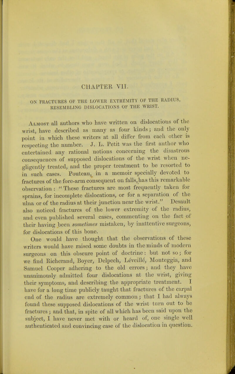 CHAPTER VII. ON FRACTURES OF THE LOWER EXTREMITY OF THE RADIUS, RESEMBLING DISLOCATIONS OF THE WRIST. Almost all authors who have written on dislocations of the wrist, have described as many as four kinds; and the only point in which these writers at all differ from each other is respecting the number. J. L. Petit was the first author who entertained any rational notions concerning the disastrous consequences of supposed dislocations of the wrist when ne- ghgently treated, and the proper treatment to be resorted to in such cases. Pouteau,^ in a memoir specially devoted to fractures of the fore-arm consequent on falls,has this remarkable observation : These fractures are most frequently taken for sprains, for incomplete dislocations, or for a separation of the ulna or of the radius at their junction near the wrist.'' Desault also noticed fractures of the lower extremity of the radius, and even published several cases, commenting on the fact of their having been sometimes mistaken, by inattentive surgeons, for dislocations of this bone. One would have thought that the observations of these writers would have raised some doubts in the minds of modern surgeons on this obscure point of doctrine : but not so; for we find Richerand, Boyer, Delpech, Leveille, Monteggia, and Samuel Cooper adhering to the old errors; and they have unanimously admitted four dislocations at the wrist, giving their symptoms, and describing the appropriate treatment. I have for a long time publicly taught that fractures of the carpal end of the radius are extremely common; that I had always found these supposed dislocations of the wrist turn out to be fractures ; and that, in spite of all which has been said upon the subject, I have never met with or heard of, one single well authenticated and convincing case of the dislocation in question.