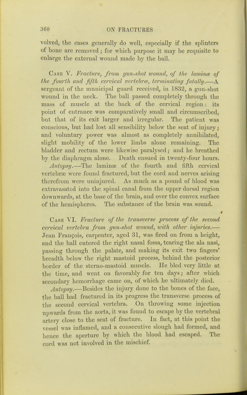 volvedj the cases generally do well, especially if the splinters of bone are removed; for which purpose it may be requisite to enlarge the external wound made by the ball. Case V. Fracture, from gun-shot wound, of the lamincB of the fourth and fifth cervical vertebrae, terminating fatally.—A sergeant of the municipal guard received^ in 1832, a gun-shot wound in the neck. The ball passed completely through the mass of muscle at the back of the cervical region: its point of entrance was comparatively small and circumscribed, but that of its exit larger and irregular. The patient was conscious, but had lost all sensibility below the seat of injury; and voluntary power was almost as completely annihilated, slight mobility of the lower limbs alone remaining. The bladder and rectum were likewise paralysed; and he breathed by the diaphragm alone. Death ensued in twenty-four hours. Autopsy.—The laminae of the fourth and fifth cervical vertebrae were found fractured, but the cord and nerves arising therefrom were uninjured. As much as a pound of blood was extravasated into the spinal canal from the upper dorsal region downwards, at the base of the brain, and over the convex surface of the hemispheres. The substance of the brain was sound. Case VI. Fracture of the transverse process of the second cet'vical vertebra from gun-shot wound, with other injuries.— Jean Fran9ois, carpenter, aged 31, was fired on from a height, and the ball entered the right nasal fossa, tearing the ala nasi, passing through the palate, and making its exit two fingers* breadth below the right mastoid process, behind the posterior border of the sterno-mastoid muscle. He bled very little at the time, and went on favorably for ten days; after which secondary hemorrhage came on, of which he ultimately died. Autopsy.—Besides the injury done to the bones of the face, the ball had fractured in its progress the transverse process of the second cervical vertebra. On throwing some injection upwards from the aorta, it was found to escape by the vertebral artery close to the seat of fracture. In fact, at this point the vessel was inflamed, and a consecutive slough had formed, and hence the aperture by which the blood had escaped. The cord was not involved in the mischief.