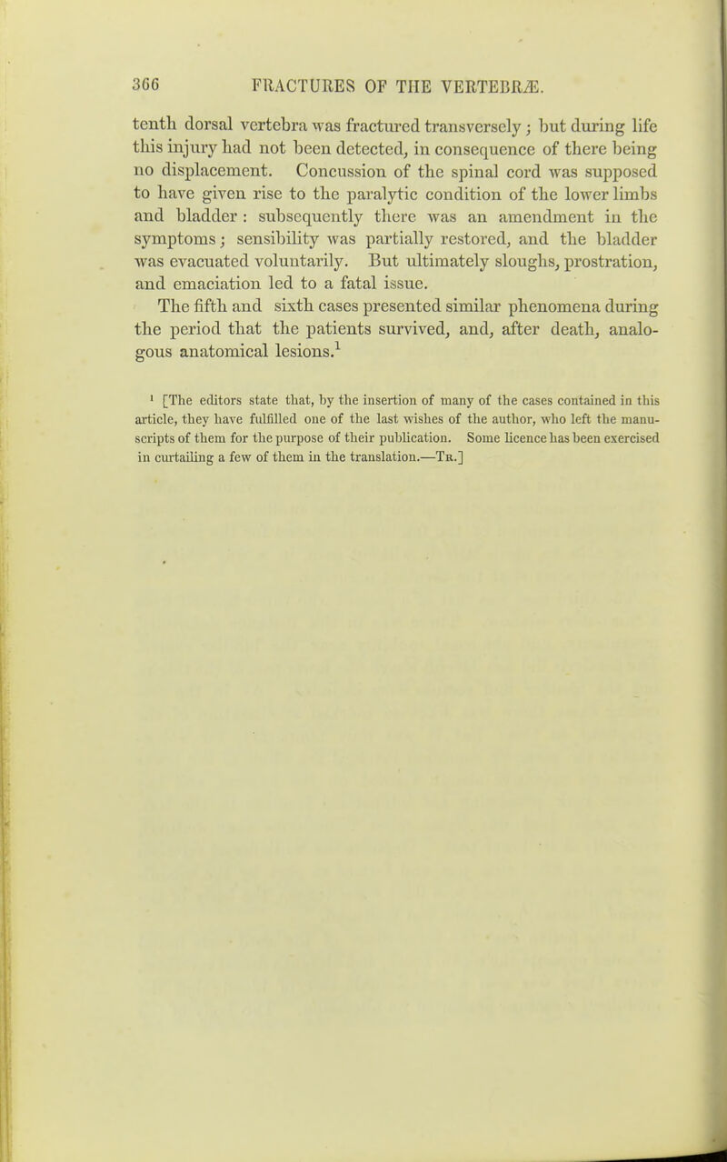 tenth dorsal vertebra was fractured transversely; but during life this injury had not been detected, in consequence of there being no displacement. Concussion of the spinal cord was supposed to have given rise to the paralytic condition of the lower limbs and bladder : subsequently there was an amendment in the symptoms; sensibility was partially restored, and the bladder was evacuated voluntarily. But ultimately sloughs, prostration, and emaciation led to a fatal issue. The fifth and sixth cases presented similar phenomena during the period that the patients survived, and, after death, analo- gous anatomical lesions.^ ' [The editors state that, by the insertion of many of the cases contained in this ai^ticle, they liave fulfilled one of the last wishes of the author, who left the manu- scripts of them for the purpose of their publication. Some licence has been exercised in curtailing a few of them in the translation.—Tr.]