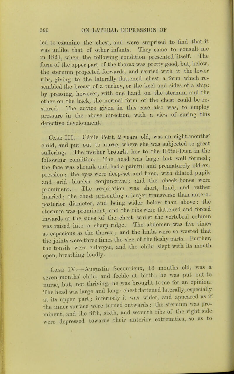 led to examine tlie chesty and Avere surprised to find that it was unlike that of other infants. They came to consult me in 1821, when the following condition presented itself. The form of the upper part of the thorax was prett}^ good, but, helow, the sternum projected forwards, and carried with it the lower ribs, giving to the laterally flattened chest a form which re- sembled the breast of a turkey, or the keel and sides of a ship: by pressing, however, with one hand on the sternum and the other on the back, the normal form of the chest could be re- stored. The advice given in this case also was, to employ pressure in the above direction, with a view of cmnng this defective development. Case III.—Cecile Petit, 2 years old, was an eight-months' child, and put out to nurse, where she was subjected to great suffering. The mother brought her to the Hotel-Dieu in the following condition. The head was large but well formed; the face was shrunk and had a painful and prematurely old ex- pression ; the eyes were deep-set and fixed, with dilated pupils and arid blueish conjunctive; and the cheek-bones were prominent. The respiration was short, loud, and rather hurried; the chest presenting a larger transverse than antero- posterior diameter, and being wider below than above: the sternum was prominent, and the ribs were flattened and forced inwards at the sides of the chest, whilst the vertebral column was raised into a sharp ridge. The abdomen was five times as capacious as the thorax; and the limbs were so wasted that the joints were three times the size of the fleshy parts. Further, the tonsils were enlarged, and the child slept with its mouth open, breathing loudly. Case IV.—Augustin Secourieux, 13 months old, was a seven-months' child, and feeble at birth: he was put out to nurse, but, not thiiving, he was brought to me for an opinion. The head was large and long: chest flattened laterally, especially at its upper part; inferiorly it was wider, and appeared as if the inner surface were turned outwards : the sternum was pro- minent, and the fifth, sixth, and seventh ribs of the right side were depressed towards their anterior extremities, so as to