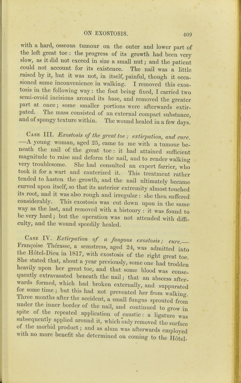 with a hard, osseous tumour on the outer and lower part of the left great toe : the progress of its growth had been very slow, as it did not exceed in size a small nut; and the patient could not account for its existence. The nail was a little raised by it, but it was not, in itself, painful, though it occa- sioned some inconvenience in walking. I removed this exos- tosis in the following way: the foot being fixed, I carried two semi-ovoid incisions around its base, and removed the greater pai't at once; some smaller portions were afterwards extir- pated. The mass consisted of an external compact substance, and of spongy texture within. The wound healed in a few days! Case III. Exostosis of the great toe ; extirpation, and cure. —A young woman, aged 25, came to me with a tumour be- neath the nail of the great toe : it had attained sufficient magnitude to raise and deform the nail, and to render walking very troublesome. She had consulted an expert farrier, who took it for a wart and cauterized it. This treatment rather tended to hasten the growth, and the nail ultimately became curved upon itself, so that its anterior extremity almost touched its root, and it was also rough and irregular : she then snflPered considerably. This exostosis was cut down upon in the same way as the last, and removed with a bistoury : it was found to be very hard; but the operation was not attended with diffi- culty, and the wound speedily healed. Case IV. Extirpation of a fungous exostosis; cure — Franyoise Therasse, a semstress, aged 24, was admitted into the Hotel-Dieu m 1817, with exostosis of the right great toe She stated that, about a year previously, some one had trodden heavily upon her great toe, and that some blood was conse quently extravasated beneath the nail; that an abscess after wards formed, which had broken externally, and suppurated for some time ; but this had not prevented her from walking Three months after the accident, a small fungus sprouted from under the inner border of the nail, and continued to grow in spite of the repeated application of caustic : a ligature was subsequently appHed around it, which only removed the surface of the morbid product; and as alum was afterwards emploved with no more benefit she determined on coming to the H6tel