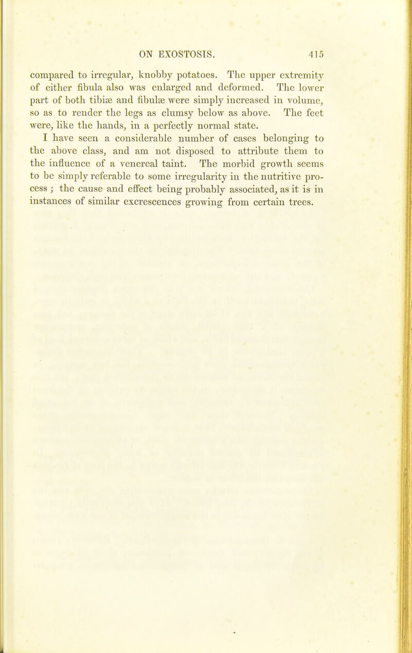 compared to irregular, knobby potatoes. The upper extremity of either fibula also was enlarged and deformed. The lower part of both tibiae and fibulse were simply increased in volume, so as to render the legs as clumsy below as above. The feet were, like the hands, in a perfectly normal state. I have seen a considerable number of cases belonging to the above class, and am not disposed to attribute them to the influence of a venereal taint. The morbid growth seems to be simply referable to some irregularity in the nutritive pro- cess ; the cause and effect being probably associated^ as it is in instances of similar excrescences growing from certain trees.