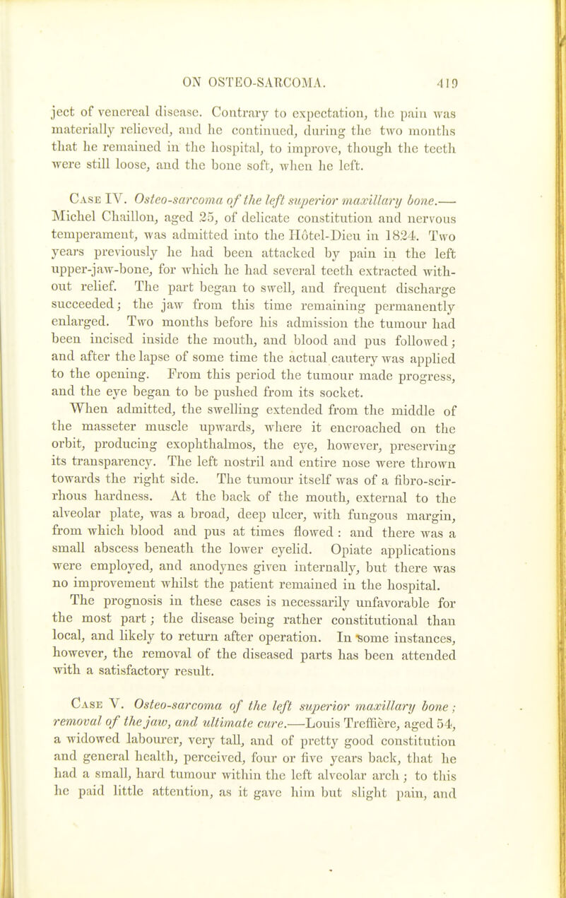 ject of venereal disease. Contrary to expectation, the pain Avas materially relieved, and he continued, during the two months that he remained in the hospital, to improve, though the teeth were still loose, and the bone soft, when he left. Case IV. Osteosarcoma of the left sitpe7ior maxillar?/ bone.— Michel Chaillon, aged 25, of delicate constitution and nervous temperament, was admitted into the Hotel-Dieu in 1824. Two years previously he had been attacked by pain in the left upper-jaw-bone, for which he had several teeth extracted with- out relief. The part began to swell, and frequent discharge succeeded; the jaw from this time remaining permanently enlarged. Two months before his admission the tumour had been incised inside the mouth, and blood and pus followed; and after the lapse of some time the actual cautery was applied to the opening. From this period the tumour made progress, and the eye began to be pushed from its socket. When admitted, the swelling extended from the middle of the masseter muscle upwards^ where it encroached on the orbit, producing exophthalmos, the eye, however, preserving its transparency. The left nostril and entire nose were thrown towards the right side. The tumour itself was of a fibro-scir- rhous hardness. At the back of the mouth, external to the alveolar plate, was a broad, deep ulcer, with fungous margin, from which blood and pus at times flowed : and there was a small abscess beneath the lower eyelid. Opiate applications were employed, and anodynes given internally, but there was no improvement whilst the patient remained in the hospital. The prognosis in these cases is necessarily unfavorable for the most part; the disease being rather constitutional than local, and likely to return after operation. In ^ome instances, however, the removal of the diseased parts has been attended with a satisfactory result. Case V. Osteosarcoma of the left superior maxillary bone; removal of the jaw, and ultimate cure.—Louis Treffiere, aged 54, a widowed labourer, very tall, and of pretty good constitution and general health, perceived, four or five years back, that he had a small, hard tumour within the left alveolar arch; to this he paid little attention, as it gave him but slight pain, and