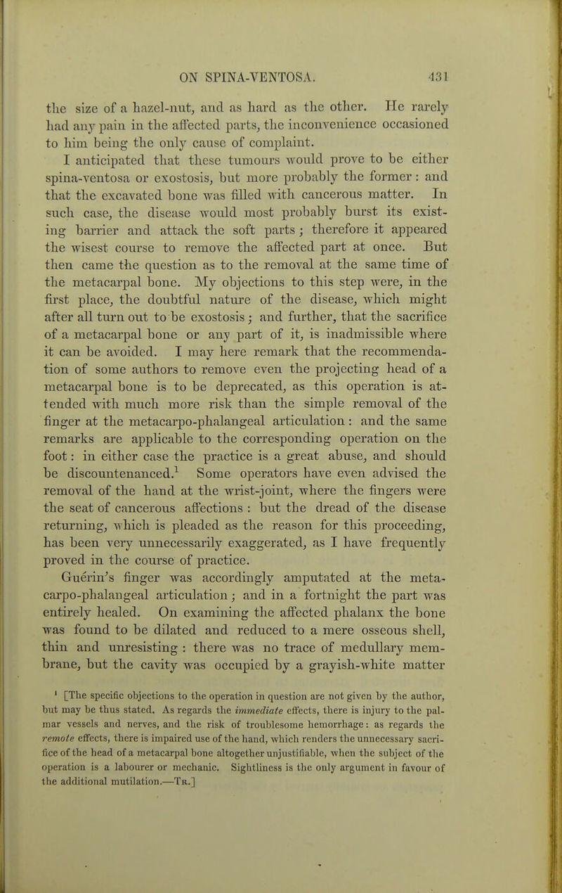 tlie size of a hazel-nut, and as hard as the other. He rarely had any pain in the affected parts, the inconvenience occasioned to him being the only cause of complaint. I anticipated that these tumours Avould prove to be either spina-ventosa or exostosis, but more probably the former : and that the excavated bone was filled Avith cancerous matter. In such case, the disease would most probably burst its exist- ing barrier and attack the soft parts; therefore it appeared the wisest course to remove the affected part at once. But then came the question as to the removal at the same time of the metacarpal bone. My objections to this step were, in the first place, the doubtful nature of the disease, which might after all turn out to be exostosis; and further, that the sacrifice of a metacarpal bone or any part of it, is inadmissible where it can be avoided. I may here remark that the recommenda- tion of some authors to remove even the projecting head of a metacarpal bone is to be deprecated, as this operation is at- tended with much more risk than the simple removal of the finger at the metacarpo-phalangeal articulation: and the same remarks are applicable to the corresponding operation on the foot: in either case the practice is a great abuse, and should be discountenanced.^ Some operators have even advised the removal of the hand at the wrist-joint, where the fingers were the seat of cancerous affections : but the dread of the disease returning, which is pleaded as the reason for this proceeding, has been very unnecessarily exaggerated, as I have frequently proved in the course of practice. Guerin^s finger was accordingly amputated at the meta- carpo-phalangeal articulation; and in a fortnight the part was entirely healed. On examining the affected phalanx the bone was found to be dilated and reduced to a mere osseous shell, thin and unresisting : there was no trace of medullary mem- brane, but the cavity was occupied by a grayish-white matter ' [The specific objections to the operation in question are not given by the author, but may be thus stated. As regards the immediate effects, there is injury to the pal- mar vessels and nerves, and the risk of troublesome hemorrhage: as regards the remote effects, there is impaired use of the hand, which renders the unnecessary sacri- fice of the head of a metacarpal bone altogether unjustifiable, when the subject of the operation is a labourer or mechanic. Sightliness is tlic only argument in favour of the additional mutilation.—Tb.]