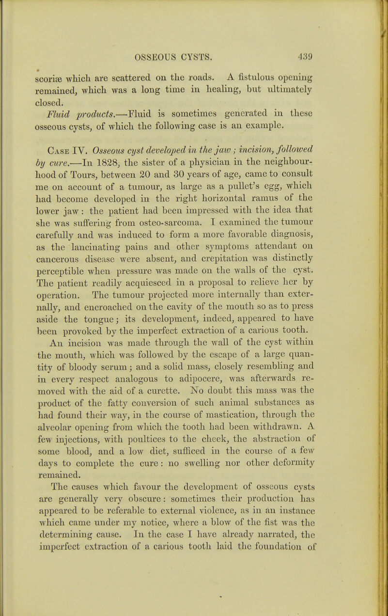 scoriie which are scattered on the roads. A fistulous opening remained, which was a long time in healing, but ultimately closed. Fluid products.—MmA. is sometimes generated in these osseous cysts, of which the following case is an example. Case IV. Osseous cyst developed in the jaw; incision, followed by cure.—In 1828, the sister of a physician in the neighbour- hood of Tours, between 20 and 30 years of age, came to consult me on account of a tumoui*, as large as a puUet^s egg, which had become developed in the right horizontal ramus of the lower jaw: the patient had been impressed with the idea that she was suflPering jfrom osteo-sarcoma. I examined the tumour carefully and was induced to form a more favorable diagnosis, as the lancinating pains and other symptoms attendant on cancerous disease were absent, and crepitation was distinctly perceptible when pressure was made on the walls of the cyst. The patient readily acquiesced in a proposal to relieve her by operation. The tumour projected more internally than exter- nally, and encroached on the cavity of the mouth so as to press aside the tongue; its development, indeed, appeared to have been provoked by the imperfect extraction of a carious tooth. An incision was made through the wall of the cyst within the mouth, which was followed by the escape of a large quan- tity of bloody serum; and a solid mass, closely resembling and in every respect analogous to adipocere, was afterwards re- moved with the aid of a curette. No doubt this mass was the product of the fatty conversion of such animal substances as had found their way, in the course of mastication, through the alveolar opening from which the tooth had been withdrawn. A few injections, with poultices to the cheek, the abstraction of some blood, and a low diet, sufficed in the course of a few days to complete the cure : no swelling nor other deformity remained. The causes which favour the development of osseous cysts are generally very obscure: sometimes their production has appeared to be referable to external violence, as in an instance which came under my notice, where a blow of the fist was the determining cause. In the case I have already narrated, the imperfect extraction of a carious tooth laid the foundation of
