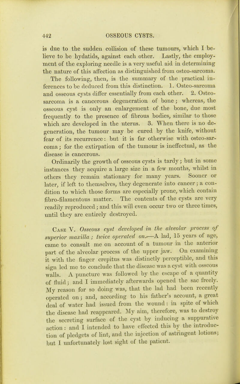 is due to the sudden collision of these tumours^ which I be- lieve to be hydatids^ against each other. Lastly, the employ- ment of the exploring needle is a very useful aid in determining the nature of this affection as distinguished from osteo-sarcoma. The following, then, is the summary of the practical in- ferences to be deduced from this distinction. 1. Osteo-sarcoma and osseous cysts diflFer essentially from each other. 2. Osteo- sarcoma is a cancerous degeneration of bone ; whereas, the osseous cyst is only an enlargement of the bone, due most frequently to the presence of fibrous bodies, similar to those which are developed in the uterus. 3. When there is no de- generation, the tumour may be cured by the knife, without fear of its recurrence: but it is far otherwise with osteo-sar- coma ; for the extirpation of the tumour is ineffectual, as the disease is cancerous. Ordinarily the growth of osseous cysts is tardy; but in some instances they acquire a large size in a few months, whilst in others they remain stationary for many years. Sooner or later, if left to themselves, they degenerate into cancer; a con- dition to which those forms are especially prone, which contain fibro-filamentous matter. The contents of the cysts are very readily reproduced; and this will even occur two or three times, until they are entirely destroyed. Case V. Osseous cyst clevelojjed in the alveolar process of superior maxilla ; twice operated on..—A lad, 15 years of age, came to consult me on account of a tumour in the anterior part of the alveolar process of the upper jaw. On examining it with the finger crepitus was distinctly perceptible, and this sign led me to conclude that the disease was a cyst with osseous walls. A punctui-e was followed by the escape of a quantity of fluid; and I immediately afterwards opened the sac freely. My reason for so doing was, that the lad had been recently operated on; and, according to his father's account, a great deal of water had issued from the wound: in spite of which the disease had reappeared. My aim, therefore, was to destroy the secreting surface of the cyst by inducing a suppurative action: and I intended to have eftected this by the introduc- tion of pledgets of lint, and tlic injection of astringent lotions; but 1 unfortunately lost sight of the patient.