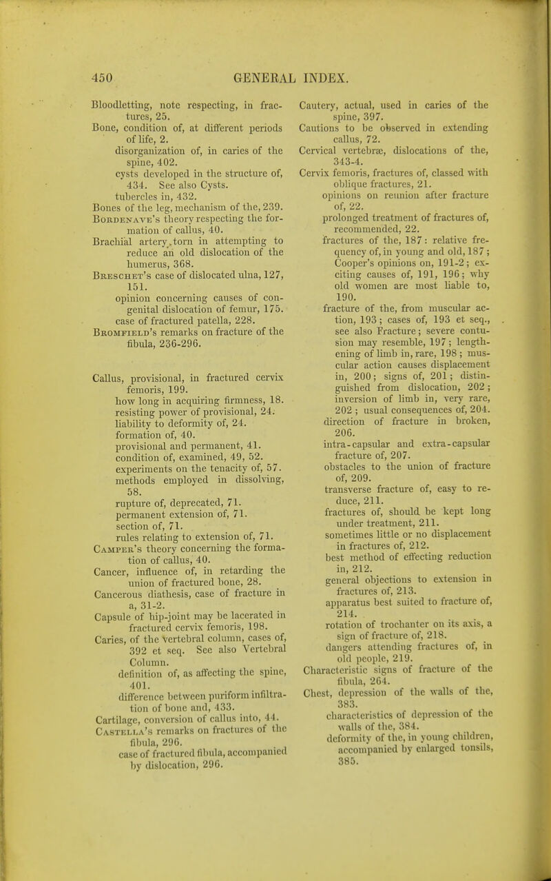 Bloodletting, note respecting, in frac- tures, 25. Bone, condition of, at different periods of life, 2. disorganization of, in caries of the spine, 402. cysts developed in the structure of, 434. See also Cysts, tubercles in, 432. Bones of the leg, mechanism of the, 239. Bobdenaa'e's theory respecting the for- mation of callus, 40. Brachial artery , torn in attempting to reduce ah old dislocation of the humerus, 368. Breschet's case of dislocated ulna, 127, 151. opinion concerning causes of con- genital dislocation of femvrr, 175. case of fractured patella, 228. Bromfield's remarks on fracture of the fibula, 236-296. Callus, provisional, in fractured cervix femoris, 199. hovr long in acquiring firmness, 18. resisting power of provisional, 24. Uabihty to deformity of, 24. formation of, 40. provisional and permanent, 41. condition of, examined, 49, 52. experiments on the tenacity of, 57. methods employed in dissohing, 58. rupture of, deprecated, 71. permanent extension of, 71. section of, 71. rules relating to extension of, 71. Camper's theory concerning the forma- tion of callus, 40. Cancer, influence of, in retarding the union of fractured bone, 28. Cancerous diathesis, case of fractm-e in a, 31-2. Capsule of hip-joint may be lacerated in fractured cervix femoris, 198. Caries, of the vertebral column, cases of, 392 et seq. Sec also Vertebral Column. definition of, as affecting the spine, 401. difi'ereuce between puriform infiltra- tion of bone and, 433. Cartilage, conversion of callus into, 44. Castella's remarks on fractures of the fibula, 296. case of fractured fibula, accompanied by dislocation, 296. Cautery, actual, used in caries of the spine, 397. Cautions to be observed in extending callus, 72. Cervical vertebras, dislocations of the, 343-4. Cervix femoris, fractures of, classed with oblique fractures, 21. opinions on reunion after fracture of, 22. prolonged treatment of fractures of, recommended, 22. fractures of the, 187: relative fre- quency of, in young and old, 187 ; Cooper's opinions on, 191-2; ex- citing causes of, 191, 196; why old women are most liable to, 190. fracture of the, from muscular ac- tion, 193; cases of, 193 et seq., see also Fracture; severe contu- sion may resemble, 197 ; length- ening of limb in, rare, 198 ; mus- cular action causes displacement in, 200; signs of, 201; distin- guished from dislocation, 202 ; inversion of limb in, very rare, 202 ; usual consequences of, 204. direction of fracture in broken, 206. intra-capsular and extra-capsular fracture of, 207. obstacles to the union of fracture of, 209. transverse fr-acture of, easy to re- duce, 211. fractures of, should be kept long under treatment, 211. sometimes httle or no displacement in fractures of, 212. best method of eflecting reduction in, 212. general objections to extension in fractui-es of, 213. apparatus best suited to fractm-e of, 214. rotation of trochanter on its axis, a sign of fractm-e of, 218. dangers attending fi-actures of, in old people, 219. Characteristic signs of fracture of the fibula, 264. Chest, depression of the walls of the, 383. characteristics of depression of the walls of the, 384. deformity of the, in young children, accompanied by enlarged tonsils, 385.