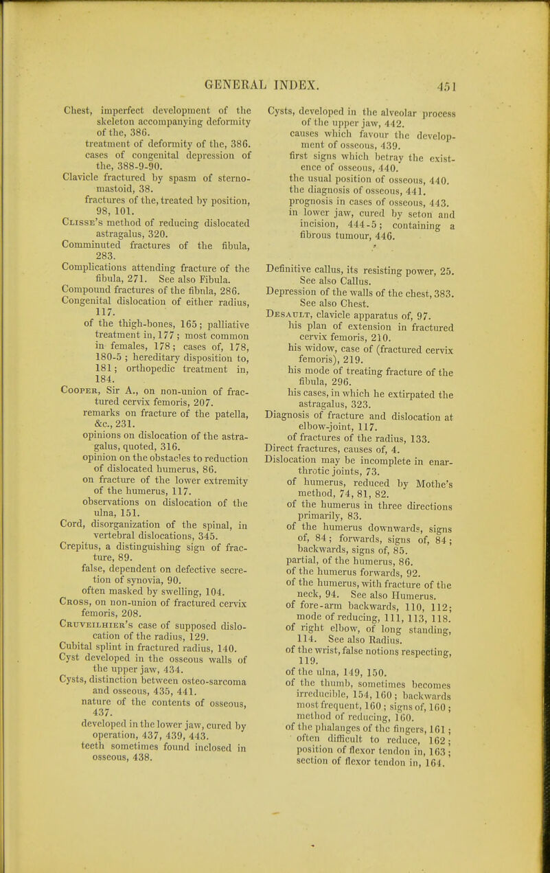 Chest, imperfect development of the skeleton accompanying deformity of the, 38G. treatment of deformity of the, 386. cases of congenital depression of the, 388-9-90. Clavicle fractured by spasm of sterno- mastoid, 38. fractures of the, treated by position, 98, 101. Clisse's method of reducing dislocated astragalus, 320. Comminuted fractures of the fibula, 283. Complications attending fracture of the fibula, 271. See also Fibula. Compound fractures of the fibnla, 286. Congenital dislocation of either radius, 117. of the thigh-bones, 165; palliative treatment in, 177 ; most common in females, 178; cases of, 178, 180-5 ; hereditary disposition to, 181; orthopedic treatment in, 184. Cooper, Sir A., on non-union of frac- tured ce.r\ix femoris, 207. remarks on fracture of the patella, &c., 231. opinions on dislocation of the astra- galus, quoted, 316. opinion on the obstacles to reduction of dislocated humerus, 86. on fracture of the lower extremity of the humerus, 117. observations on dislocation of the ulna, 151. Cord, disorganization of the spinal, in vertebral dislocations, 345. Crepitus, a distinguishing sign of frac- ture, 89. false, dependent on defective secre- tion of synovia, 90. often masked by swelling, 104. Cross, on non-union of fractured cei-vix femoris, 208. Cruveilhier's case of supposed dislo- cation of the radius, 129. Cubital splint in fractured radius, 140. Cyst developed in the osseous walls of the upper jaw, 434. Cysts, distinction between osteo-sarcoma and osseous, 435, 441. nature of the contents of osseous, 437. developed in the lower jaw, cured by operation, 437, 439, 443. teeth sometimes found inclosed in osseous, 438. Cysts, developed in the alveolar process of tlie up])cr jaw, 442. causes which favour the develop- ment of osseous, 439. first signs which betray the exist- ence of osseous, 440. the usual position of osseous, 440. the diagnosis of osseous, 441, prognosis in cases of osseous, 443. in lower jaw, cured by seton and incision, 444-5; containing a fibrous tumour, 446. Definitive callus, its resisting power, 25. See also Callus. Depression of the walls of the chest, 383. See also Chest. Desault, clavicle apparatus of, 97. his plan of extension in fractured cervix femoris, 210. his widow, case of (fractured cervix femoris), 219. his mode of treating fi-acture of the fibula, 296. his cases, in which he extirpated the astragalus, 323. Diagnosis of fracture and dislocation at elbow-joint, 117. of fractures of the radius, 133. Direct fractures, causes of, 4. Dislocation may be incomplete in enar- throtic joints, 73. of humerus, reduced by Mothe's method, 74, 81, 82. of the humerus in three directions primai-ily, 83. of the humerus downward?, signs of, 84 ; forwards, signs of, 84; backwards, signs of, 85. partial, of the humerus, 86. of the humerus forwards, 92. of the humerus, with fracture of the neck, 94. See also Humerus, of fore-arm backwards, 110, 112; mode of reducing. 111, 113, 118. of right elbow, of long standing, 114. See also Radius, of the wrist, false notions respecting, 119. of the ulna, 149, 150. of the thumb, sometimes becomes irreducible, 154,100; backwards most frequent, 160 ; signs of, 100 ; method of reducing, 1 GO. of the phalanges of the fingers, 161 ; often difficult to reduce, 162; position of flexor tendon in, 163 ; section of flexor tendon in, 164.
