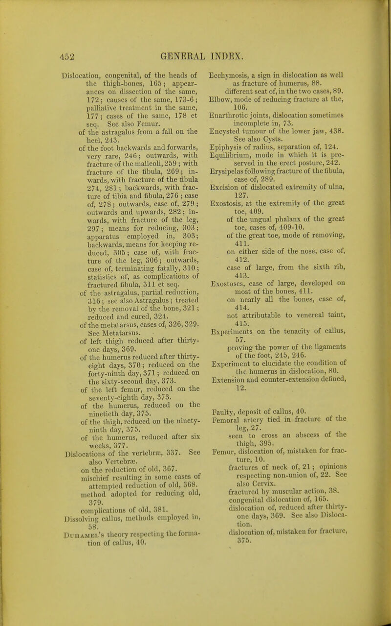 Dislocation, congenital, of the heads of the thigh-bones, 1G5; appear- ances on dissection of the same, 172; causes of the same, 173-6; palliative treatment in the same, 177; cases of the same, 178 et seq. See also Femur. of the astragalus from a fall on the heel, 243. of the foot backwai-ds and forwards, very rare, 246; outwards, with fi-acture of the malleoh, 259 ; with fracture of the fibula, 269; in- wards, with fracture of the fibula 274, 281 ; backwards, with frac- tiu-e of tibia and fibula, 276 ; case of, 278; outwards, case of, 279; outwai'ds and upwards, 282 ; in- wards, with fracture of the leg, 297 ; means for reducing, 303; apparatus employed in, 303; backwards, means for keeping re- duced, 305 ; case of, with frac- ture of the leg, 306; outwards, case of, terminating fatally, 310 ; statistics of, as complications of fractured fibula, 311 et seq. of the astragalus, pai-tial reduction, 316; see also Astragalus; treated by the removal of the bone, 321; reduced and cured, 324. of the metatarsus, cases of, 326, 329. See Metatarsus. of left thigh reduced after thirty- one days, 369. of the humerus reduced after thirty- eight days, 370; reduced on the forty-ninth day, 371; reduced on the sixty-second day, 373. of the left femur, reduced on the seventy-eighth day, 373. of the humerus, reduced on the ninetieth day, 375. of the thigh, reduced on the ninety- ninth day, 375. of the humerus, reduced after si.v weeks, 377. Dislocations of the vertebraj, 337. See also Vertebral. on the reduction of old, 367. mischief resulting in some cases of attempted reduction of old, 368. method adopted for reducing old, 379. comphcations of old, 381. Dissolving callus, metliods employed in, 58. Duhamkl's thcoi7 respecting the forma- tion of callus, 40. Ecchymosis, a sign in dislocation as well as fracture of humerus, 88. different seat of, in the two cases, 89. Elbow, mode of reducing fracture at the, 106. Enarthrotic joints, dislocation sometimes incomplete in, 73. Encysted tumour of the lower jaw, 438. See also Cysts. Epiphysis of radius, separation of, 124. Equilibrium, mode in which it is pre- served in the erect posture, 242. Erysipelas following fracture of the fibula, case of, 289. Excision of dislocated extremity of ulna, 127. Exostosis, at the extremity of the great toe, 409. of the ungual phalanx of the great toe, cases of, 409-10. of the gi-eat toe, mode of removing, 411. on either side of the nose, case of, 412. case of large, from the sixth rib, 413. Exostoses, case of large, developed on most of the bones, 411. on nearly all the bones, case of, 414. not attributable to venereal taint, 415. Experiments on the tenacity of callus, 57. proving the power of the ligaments of the foot, 245, 246. Experiment to elucidate the condition of the humerus in dislocation, 80. Extension and counter-extension defined, 12. Faulty, deposit of callus, 40. Femoral artery tied in fracture of the leg, 27. seen to cross an abscess of the thigh, 395. Femur, dislocation of, mistaken for frac- ture, 10. fractures of neck of, 21; opinions respecting non-union of, 22. See also Cervix. fractured by muscular action, 38. congenital dislocation of, 165. dislocation of, reduced after thirty- one days, 369. See also Disloca- tion. dislocation of, mistaken for fractmc, 375.