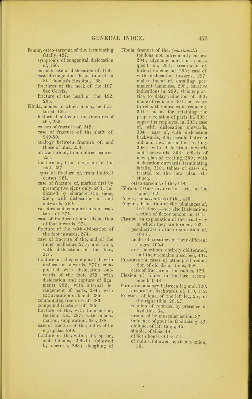 Femur, osteo-saiToma of the, terminating fatally, 427. symptoms of congenital dislocation of, 166. curious case of dislocation of, 169. cast of congenital dislocation of, in St. Thomas's Hospital, 168. fractures of the neck of the, 187. See Cervix, fracture of the head of the, 192, 205. Fihula, modes in which it may be frac- tured, 121. historical notice of the fractures of the, 235. causes of fracture of, 249. case of fracture of the shaft of, 249-50. analogy between' fracture of, and those of ulna, 253. on fracture of, from indirect causes, 254. fracture of, from inversion of the foot, 257. signs of fracture of, from indirect causes, 261. case of fracture of, marked first by presumptive signs only, 263 ; in- dicated by characteristic signs, 266; with dislocation of foot outwards, 269. varieties and complications in frac- tures of, 271. case of fractm'e of, and dislocation of foot inwards, 274. fracture of the, with dislocation of the foot inwai'ds, 274. case of fracture of the, and of the inner malleolus, 275 ; and tibia, with dislocation of the foot, 276. fi-acture of the, comphcated with dislocation inwards, 277; com- plicated with dislocation out- wards of the foot, 279; with dislocation and rupture of hga- ments, 282; with internal de- rangement of parts, 284; with extravasation of blood, 285. comminuted fractures of, 283. compound fractures of, 285. fracture of the, with tumefaction, tension, &c., 287 ; with inflam- mation, suppuration, &c., 288. case of fracture of the, followed by erysipelas, 289. fracture of the, with pain, spasm, and tetanus, 290-1; followed by necrosis, 293; sloughing of Fibula, fracture of the, {continued.) tendons not infrequently ensues, 294 ; adynamic affections conse- quent on, 294; treatment of, hitherto inefficient, 295 ; case of, with dislocation inwards, 297; maltreatment of, entailing per- manent lameness, 298 ; curative indications in, 299 ; vicious prac- tice to delay reduction of, 300 ; mode of reducing, 301; necessaiy to relax the muscles in reducing, 301 ; means for retaining the proper relation of parts in, 302 ; apparatus employed in, 303 ; case of, with dislocation outwards, 304 ; case of, with dislocation backwards, 306 ; parallel between old and new method of treating, 308 ; with dislocation inwards and backwards, 308 ; effects of new plan of treating, 309 ; with dislocation outwards, terminating fatally, 310 ; tables of cases of, treated on the new plan, 311 et seq. osteo-sarcoma of the, 418. Fibrous tissues involved in caries of the spine, 402. Finger, spina-ventosa of the, 430. Fingers, dislocation of the phalanges of, 161 et seq.—see also Dislocation; section of flexor tendon in, 164. Fistulse, an explanation of the usual way in which they are formed, 403. peculiarities in the organization of, 404-6. mode of treating, in their different stages, 405-6. are sometimes entirely obliterated, and their remains absorbed, 407. Flaubert's cases of attempted reduc- tion of old dislocations, 368. case of fracture of the radius, 126. Flexion of limbs in fractui-e recom- mended, 14. Fore-arm, analogy between leg and, 120. dislocation backwards of, 110, 112. Fracture oblique, of the left leg, 25 ; of the right tibia, 26, 27. reunion of, retarded by presence of hydatids, 34. produced by muscular action, 37. influence of gout in facilitating, 37. oblique, of left thigh, 45. simple, of tibia, 48. of both bones of leg, 51. of radius, followed by vicious union, 58.