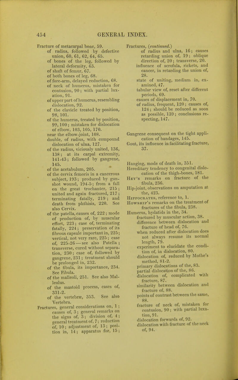 Fracture of metacarpal bone, 59. of radius, followerl by defective union, 60, 61, 62, 64, 65. of bones of the leg, followed by lateral deformity, 63. of shaft of femur, 67. of both bones of leg, 68. of fore-arm, delayed reduction, 68. of neck of humerus, mistaken for contusion, 90; with partial lux- ation, 91. of upper part of humerus, resembling dislocation, 92. of the clavicle treated by position, 98, 101. of the humerus, treated by position, 99,100 ; mistaken for dislocation of elbow, 103, 105, 170. near the elbow-joint, 108. double, of radius, with compound dislocation of ulna, 127. of the radius, viciously united, 136, 138; at its carpal extremity, 141-43; followed by gangrene, 145. ^ of the acetabulum, 205. of the cervix femoris in a cancerous subject, 193; produced by gun- shot wound, 194-5; from a fall on the great trochanter, 215 ; united and again fractured, 217 ; terminating fatally, 219 ; and death from phthisis, 220. See also Cervix. of the patella, causes of, 222 ; mode of production of, by muscular effort, 223; case of, terminating fatally, 224 ; preservation of it s fibrous capsule important in, 225; vertical, not very rare, 225 ; case of, 225-26 — see also Patella ; transverse, cured without separa- tion, 230 ; case of, followed by gangrene, 231; treatment should be prolonged in, 232. of the fibula, its importance, 234. See Fibula. of the malleoli, 251. See also Mal- leolus. of the mastoid process, cases of, 331-2. of the vertebrre, 353. Sec also Vertebra. Fractures, general considerations on, 1 ; causes of, 3 ; general remarks on tlie signs of, 3; division of, 4 ; general treatment of. 7; reduction of, 10; adjustment of, 13; posi- tion in, 14; apparatus for, 15; Fractures, (continued.) of radius and ulna, 16; causes retarding union of, 19 ; oblique direction of, 20 ; transverse, 20. influence of scrofula, rickets, and cancer, in retarding the union of, 28. state of uniting, medium in, ex- amined, 47. tabular xie-w of, reset after different periods, 69. causes of displacement in, 70. of radius, frequent, 120 ; causes of, 124 ; should be reduced as soon as possible, 139; conclusions re- specting, 147. Gangrene consequent on the tight appli- cation of bandages, 145. Gout, its influence in facihtatingfracture, 37. Hanging, mode of death in, 351. Hereditary tendency to congenital dislo- cation of the thigh-bones, 181. Hey's remarks on fracture of the fibula, 236. Hip-joint, observations on amputation at the, 423. Hippocrates, reference to, 1. HowsHip's remarks on the treatment of fractures of the fibula, 238. Humerus, hydatids in the, 34. fractured by muscular action, 38. difi'erence between dislocation and fractm-e of head of, 76. when reduced after dislocation does not always resume its normal length, 79. experiment to elucidate the condi- tion of, in dislocation, 80. dislocation of, reduced by Mothe's method, 81-2. primary dislocations of the, 83. partial dislocation of the, 86. dislocation of, complicated with fracture, 87. similarity between dislocation and fracture of, 88. points of contrast between the same, 88. fracture of neck of, mistaken for contusion, 90 ; with partial luxa- tion, 91. dislocation forwards of, 92. dislocation with fraclure of the neck of, 94.