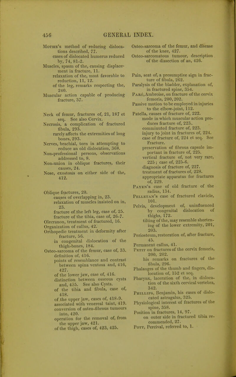 Mothe's method of reducing disloca- tions described, 77. cases of dislocated humerus reduced by, 74, 81-2. Muscles, spasm of the, causing displace- ment in fracture, 11. relaxation of the, most favorable to reduction, 11, 12. of the leg, remarks respecting the, 240. Muscular action capable of producing fracture, 37. Neck of femur, fi-actures of, 21, 187 et seq. See also Cen^x. Necrosis, a complication of fractured fibula, 293. rai-ely atfects the extremities of long bones, 293. Nerves, brachial, torn in attempting to reduce an old dislocation, 368. Non-professional persons, observations addressed to, 8. Non-miion in oblique fractures, their causes, 24. Nose, exostosis on either side of the, 412. Oblique fractures, 20. causes of overlapping in, 23. relaxation of muscles insisted on in, 23. fracture of .the left leg, case of, 25. fracture of the tibia, case of, 26-7. Olecranon, treatment of fractured, 16. Organization of callus, 42. Orthopedic treatment in deformity after fracture, 56. in congenital dislocation of the thigh-bones, 184. Osteo-sarcoma of the femur, case of, 33. definition of, 416. points of resemblance and contrast between spina ventosa and, 416, 427. of the lower jaw, case of, 416. distinction between osseous cysts and, 435. See also Cysts, of the tibia and fibula, case of, 418. of the upper jaw, cases of, 418-9. associated with venereal taint, 419. conversion of osteo-fibrous tumours into, 420. operation for the removal of, from the ujiper jaw, 421. of the tliigh, cases of, 423, 425. Osteo-sarcoma of the femur, and disease of the knee, 427. Osteo-sarcoraatous tumour, description of the dissection of an, 426. Pain, seat of, a presumptive sign in frac- ture of fibula, 262. Paralysis of the bladder, explanation of, in fractured spine, 354. Pare, Arabroise, on tiacture of the cervix femoris, 200,202. Passive motion to be employed in injuries to the elbow-joint, 112. Patella, causes of fracture of, 222. mode in which muscular action pro- duces fracture of, 223.. comminuted fracture of, 223. injury to joint in fractures of, 224. case of fracture of, 224 et seq. See Fracture. preservation of fibrous capsule im- portant in fracture of, 225. vertical fracture of, not very rare, 225 ; case of, 225-6. diagnosis of fracture of, 227. treatment of fractures of, 228. appropriate apparatus for fractures of, 229. Payen's case of old fracture of the radius, 134. Pelletan's case of fractured clavicle, 101. Pelvis, development of, uninfluenced by congenital dislocation of thighs, 172. tilting of the, may resemble shorten- ing of the lower extremity, 201, 203. Periosteum, restoration of, after fracture, 45. Pemianent callus, 41. Petit on fractures of the cervix femoris, 200, 202. his remarks on fractures of the fibula, 296. Phalanges of the thumb and fingers, dis- location of, 152 et seq. Pharynx, laceration of the, in disloca- tion of the sixth cervical vertebra, 342. Phillips, Benjamin, his cases of dislo- cated astragalus, 325. Physiological interest of fractures of the spine, 358, Position in fractures, 14, 97. on outer side in fractured tibia re- commended, 27. Pott, Percival, referred to, 1.