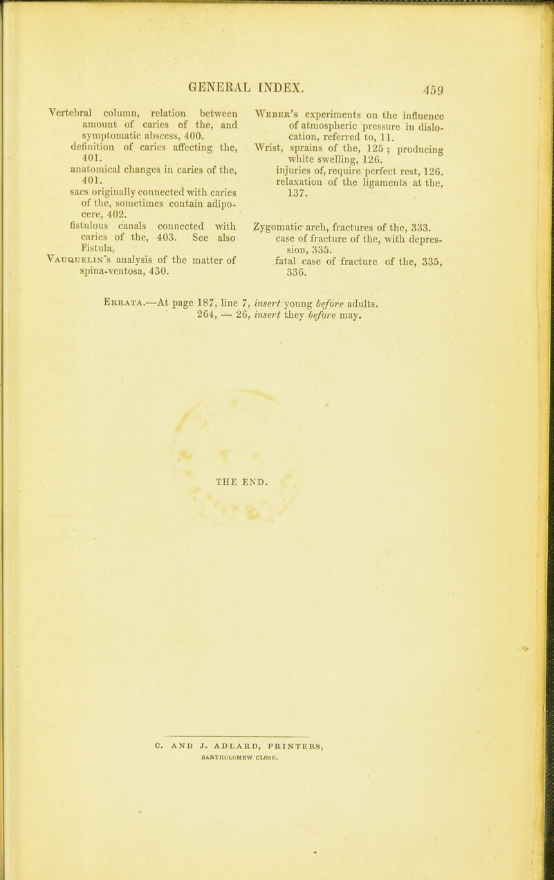 Vertebral column, relation between amount of cai'ies of the, and symptomatic abscess, 400. definition of caries atfecting the, 401. anatomical changes in caries of the, 401. sacs originally connected with caries of the, sometimes contain adipo- cere, 402. fistulous canals connected with caries of the, 403. See also Fistula, VAuauELiN's analysis of the matter of spina-ventosa, 430. Weber's experiments on the influence of atmospheric pressure in dislo- cation, referred to, 11, Wrist, sprains of the, 125 ; producing white swelling, 126. injuries of, require perfect rest, 126. relaxation of the ligaments at the, 137. Zygomatic arch, fractures of the, 333. case of fracture of the, with depres- sion, 335. fatal case of fracture of the, 335, 336. Errata.—At page 187, line 7, insert young before adults. 264, — 26, insert they before may. THE END. C. AND J. ADLARD, PRINTERS, BARTHULOMEW CLOSE.