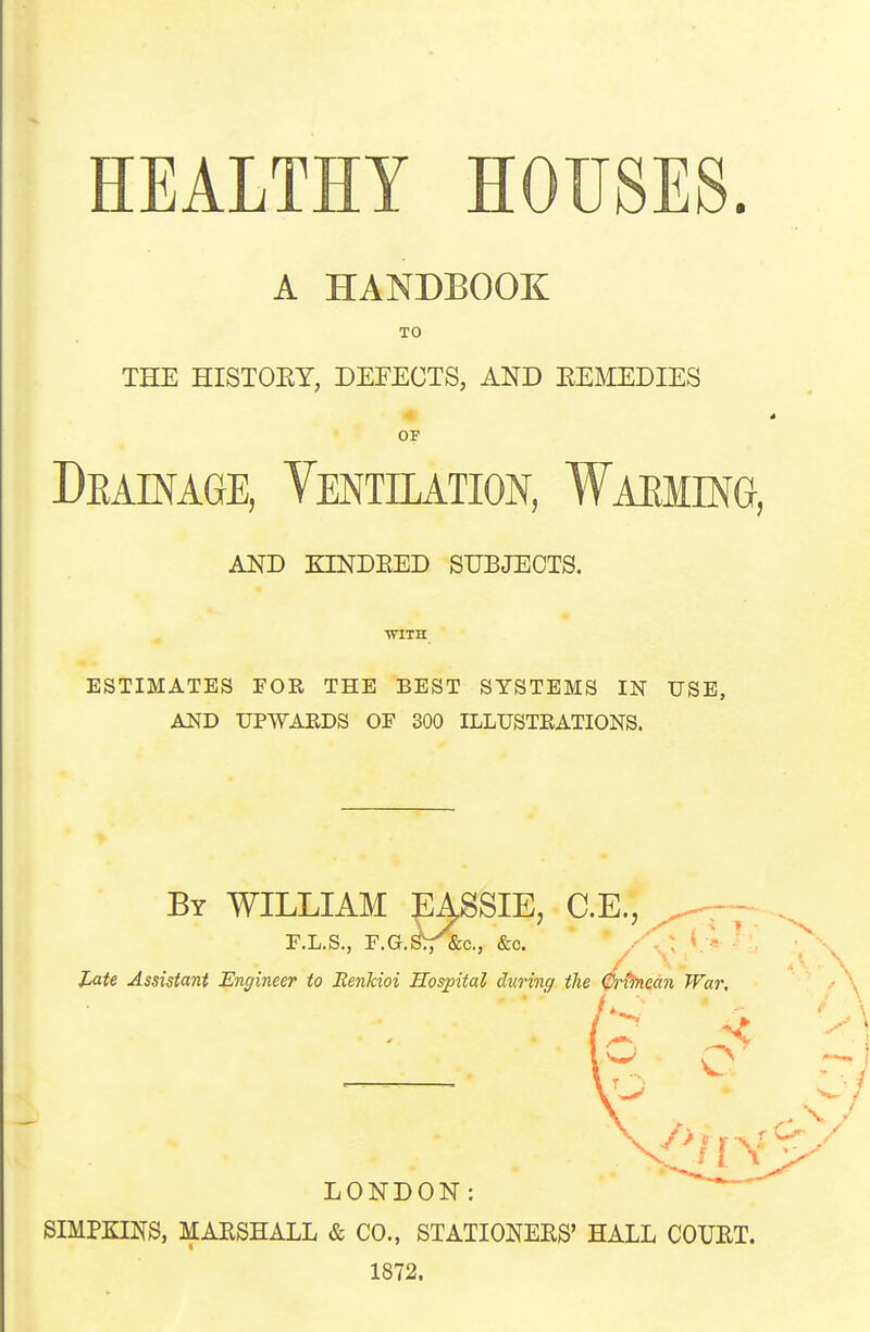 HEALTHY HOUSES. A HANDBOOK TO THE HISTOEY, DEFECTS, AND EEMEDIES OF Deainage, Ventilation, Waeiing, AND KINDEED SUBJECTS. ■WITH ESTIMATES FOR THE BEST SYSTEMS IN USE, AlifD UPWAEDS OF 300 ILLUSTRATIONS. By WILLIAM :pASSIE, C.E., F.L.S., F.G.^^c, &c. / l^aU Assistant Engineer to Eenkioi Hospital during the 0rvinean War, LONDON: SIMPKINS, MARSHALL & CO., STATIONERS' HALL COURT. 1872.