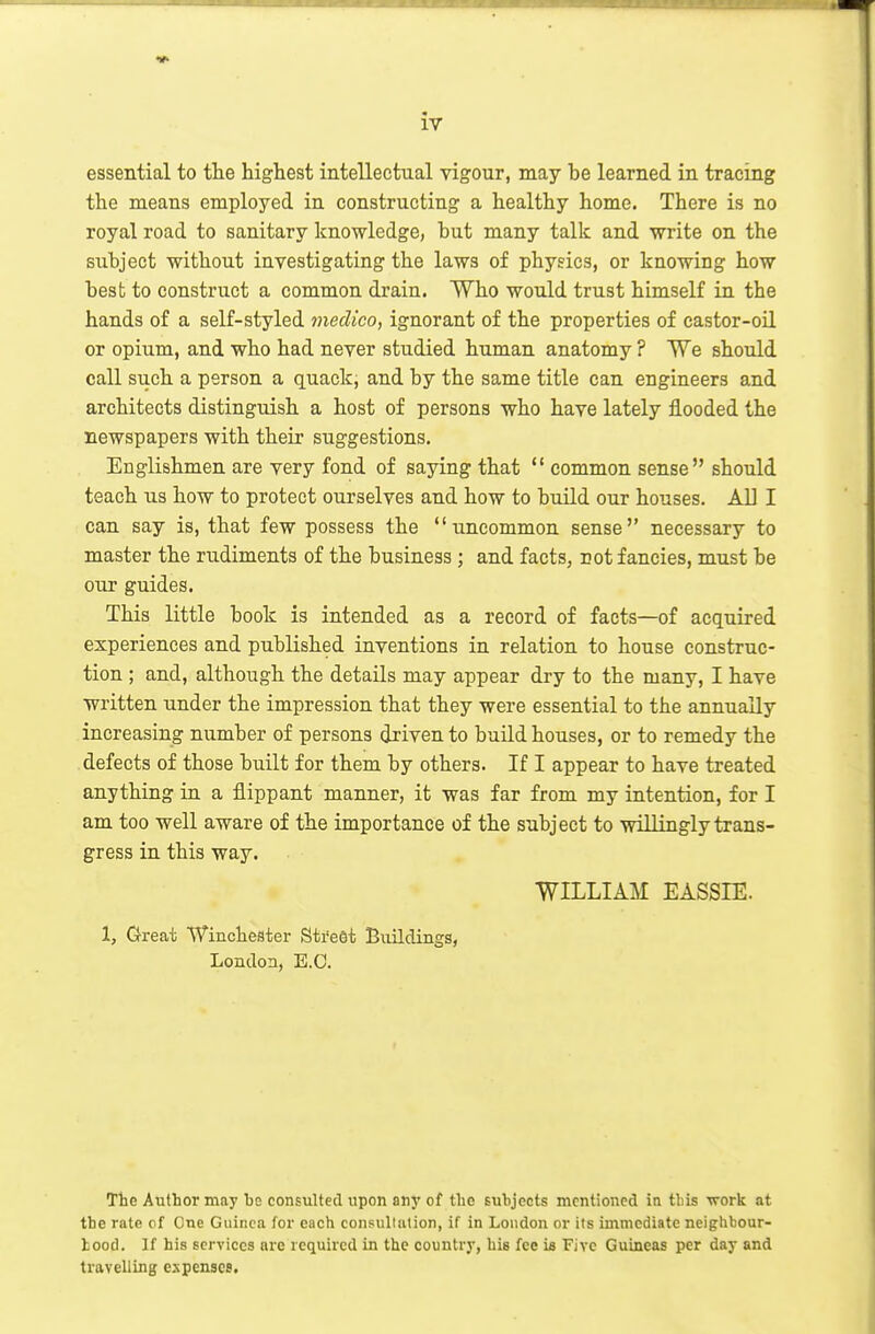 essential to tlie highest intellectual vigour, may be learned in tracing the means employed in constructing a healthy home. There is no royal road to sanitary knowledge, but many talk and write on the subject without investigating the laws of physics, or knowing how best to construct a common drain. Who would trust himself in the hands of a self-styled medico, ignorant of the properties of castor-oil or opium, and who had never studied human anatomy ? We should call such a person a quack, and by the same title can engineers and architects distinguish a host of persons who have lately flooded the newspapers with their suggestions. Englishmen are very fond of saying that  common sense should teach us how to protect ourselves and how to build our houses. All I can say is, that few possess the uncommon sense necessary to master the rudiments of the business; and facts, not fancies, must be our guides. This little book is intended as a record of facts—of acquired experiences and published inventions in relation to house construc- tion ; and, although the details may appear dry to the many, I have written under the impression that they were essential to the annually increasing number of persons driven to build houses, or to remedy the defects of those built for them by others. If I appear to have treated anything in a flippant manner, it was far from my intention, for I am too well aware of the importance of the subject to willingly trans- gress in this way. WILLIAM EASSIE. 1, Great Winclieater Street Buildings, London, E.G. The Author may be consulted upon any of the subjects mentioned in tbis work at the rate cf One Guinea for each consullalion, if in London or its immediate neighbour- hood. If his services are required in the country, bis fee is Five Guineas per day and travelling espenscs.