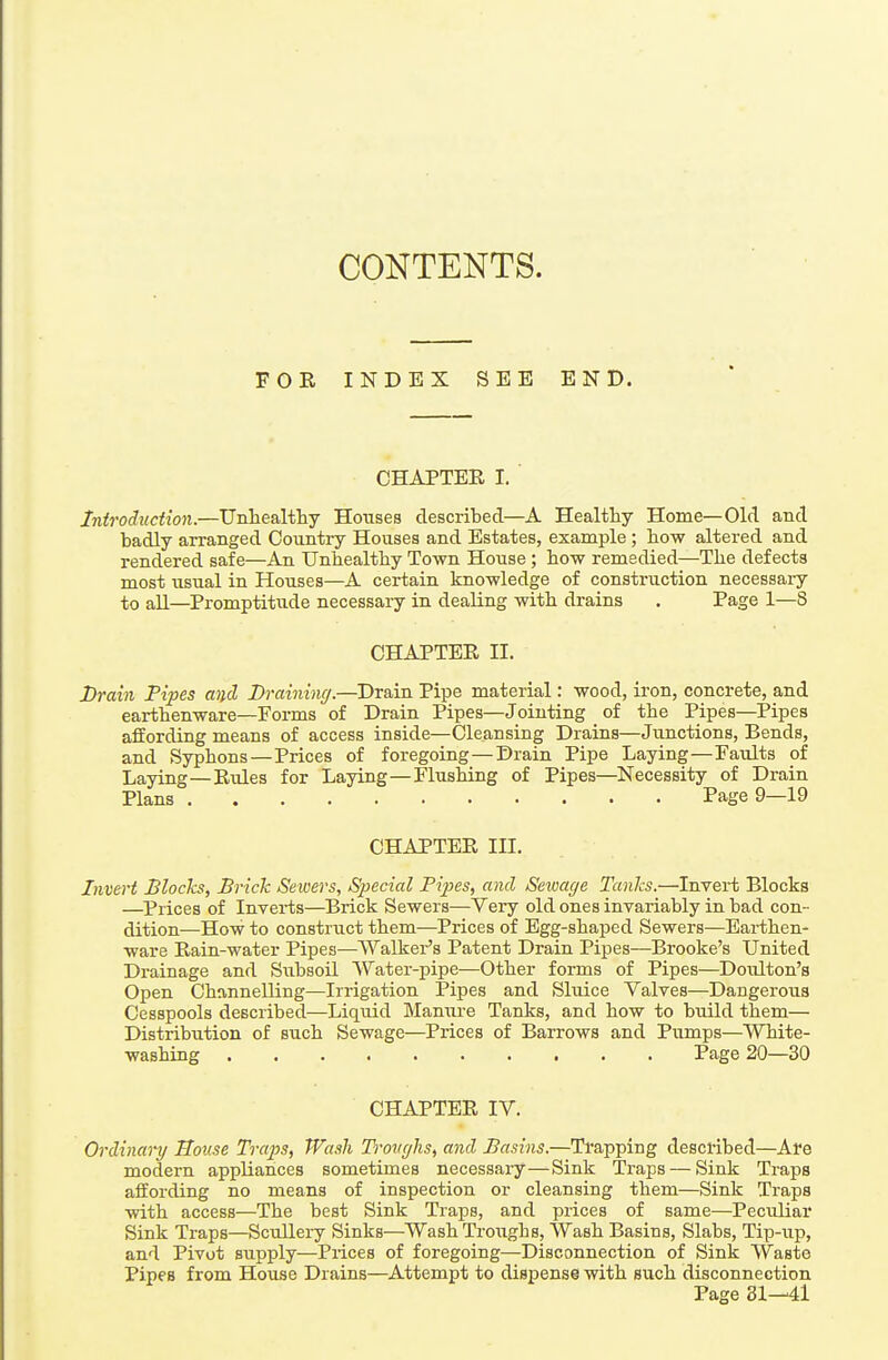 CONTENTS. FOR INDEX SEE END. CHAPTER I. Introduction.—Unliealtliy Houses described—A Healthy Home—Old and badly arranged Country Houses and Estates, example; how altered and rendered safe—An Unhealthy Town House; how remedied—The defects most usual in Houses—A certain knowledge of construction necessaiy to all—Promptitixde necessary in dealing with drains . Page 1—8 CHAPTER II. JDrain Pipes and Lrainincj.—Drain Pipe material: wood, iron, concrete, and earthenware—Forms of Drain Pipes—Jointing of the Pipes—Pipes affording means of access inside—Cleansing Drains—Junctions, Bends, and Syphons — Prices of foregoing—Drain Pipe Laying—Faults of Laying—Rules for Laying—Flushing of Pipes—Necessity of Drain Plans Page 9—19 CHAPTER III. Invert Blocks, Brick Sewers, Special Pipes, and Seviage Tanks.—Invert Blocks —Prices of Inverts—Brick Sewers—Very old ones invariably in bad con- dition—How to construct them—Prices of Egg-shaped Sewers—Earthen- ware Rain-water Pipes—Walker's Patent Drain Pipes—Brooke's United Drainage and Subsoil Water-pipe—Other forms of Pipes—Doiilton's Open Channelling—Irrigation Pipes and Sluice Valves—Dangerous Cesspools described—Liquid Mamu-e Tanks, and how to build them— Distribution of such Sewage—Prices of Barrows and Pumps—White- washing Page 20—30 CHAPTER IV. Ordinary House Trap>s, Wash Troughs, and Basins.—Trapping described—Are modern appliances sometimes necessary—Sink Traps — Sink Traps affording no means of inspection or cleansing them—Sink Traps with access—The best Sink Traps, and prices of same—Peculiar Sink Traps—Scullery Sinks—Wash Troughs, VVash Basins, Slabs, Tip-up, and Pivot supply—Prices of foregoing—Disconnection of Sink VV'aste Pipes from House Drains—Attempt to dispense with such disconnection Page 81—41