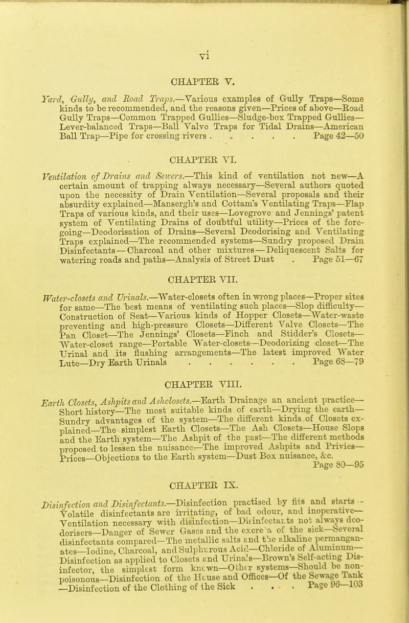 4 CHAPTER V. Yard, GuUi/, and Road Traps.—Various examples of Gully Traps—Some kinds to be recommended, and the reasons given—Prices of above—Road Gully Traps—Common Trapped Gullies—Sludge-box Trapped Gullies— Lever-balanced Traps—Ball Valve Traps for Tidal Drains—American Ball Trap—Pipe for crossing rivers ..... Page 42—50 CHAPTER YI. Ventilation of Drains and Se wers.—TMs kind of ventilation not new—A certain amount of trapping always necessary—Several authors quoted upon the necessity of Drain Ventilation—Several proposals and their absurdity explained—Mansergh's and Cottam's Ventilating Traps—Flap Traps of various kinds, and their uses—Lovegrove and Jennings' patent system of Ventilating Drains of doubtful utility—Prices of the fore- going—Deodorisation of Drains—Several Deodorising and Ventilating Traps explained—The recommended systems—Sundry proposed Drain Disinfectants — Charcoal and other mixtures — Deliquescent Salts for watering roads and paths—Analysis of Street Dust . Page 51—67 CHAPTER VII. Water-closets and Urinals.—Water-closets often in wi-ong places—Proper sites for same—The best means of ventilating such places—Slop difficulty— Construction of Seat—Various kinds of Hopper Closets—Water-waste preventing and high-pressui-e Closets—Different Valve Closets—The Pan Closet—The Jennings' Closets—Pinch and Stidder's Closets— Water-closet range—Portable Water-closets—Deodorizing closet—The Urinal and its flushing arrangements—The latest unproved Water Liite—Dry Earth Urinals Page 6S—79 CHAPTER VIII. Earth Closets, Ashpits and Ashclosets.—Earth. Drainage an ancient pi-actice— Short history—The most suitable kinds of eai-th—Di-ying the earth- Sundry advantages of the system—The different kinds of Closets ex- plained—The simplest Earth Closets—The Ash Closets—House Slops and the Earth system—The Ashpit of the past—The different methods proposed to lessen the nuisance—The improved Ashpits and Privies— Prices—Obiections to the Earth system—Dust Box nuisance, kc. Page 80—95 CHAPTER IX. Disinfection and Disinfectants.—Bisinieciion practised by his and starts •- Volatile disinfectants are irritating, of bad odour, and inoperative- Ventilation necessary vnth disinfection—DidnfectaLts not always deo- dorisers—Dan o-er of Sewer Gases and the excre a of the sick—Several disinfectants compared—The metallic salts r.nd the nllcalinc permangan- ates—Iodine, Charcoal, andSulphv.rous Acid—Chloride of Aluminum- Disinfection as applied to Closets nnd Urina!s—Brown's Self-acting Dis- infector, the simplest form kncwn—Other systems—Should be non- poisonous—Disinfection of the House and Offices—Of the Sewage Tank —Disinfection of the Clothing of the Sick . . . Page 06—lOd