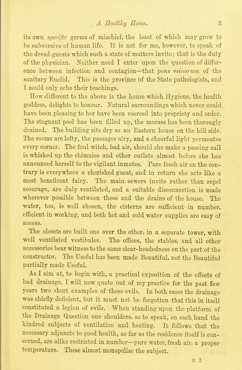 its own specific germs of miscliief, the least of which, may grow to be subversive of human, life. It is not for me, however, to speak of the dread guests which such a state of matters invite; that is the duty of the physician. Neither need I enter upon the question of differ- ence between infection and contagion—that pons asinorum of the sanitary Euclid. This is the province of the State pathologists, and I could only echo their teachings. How -different to the above is the house which Hygiene, the health goddess, delights to honour. Natural surroundings which never could, have been pleasing to her have been coerced into propriety and order. The stagnant pool has been filled up, the morass has been thorougly drained. The building sits dry as an Eastern house on the hill side. The rooms are lofty, the passages airy, and a cheerful light permeates every corner. The foul witch, bad air, should she make a passing call is whisked up the chimnies and other outlets almost before she has announced herself to the vigUant inmates. Pure fresh air on the con- trary is everywhere a cherished guest, and in return she acts like a most beneficent fairy. The main sewers invite rather than repel scourage, are duly ventilated, and a suitable disconnection is made wherever possible between these and the drains of the house. The water, too, is well chosen, the cisterns are sufficient in number, efficient in working, and both hot and cold water supplies are easy of access. The closets are built one over the other, in a separate tower, with well ventilated vestibules. The offices, the stables, and all other accessories bear witness to the same clear-headedness on the part of the constructor. The Useful has been made Beautiful, not the Beautiful partially made Useful. As I aim at, to begin with, a practical exposition of the effects of bad drainage, I will now quote out of my practice for the past few years two short examples of these evils. In both eases the drainage was chiefly deficient, but it must not be forgotten that this in itself constituted a legion of evils. When standing upon the platform of the Drainage Question one shoulders, so to speak, on each, hand the kindred subjects of ventilation and heating. It follows that the necessary adjuncts to good health, as far as the residence itself is con- cerned, are aUke restricted in number—pure water, fresh air, a proper temperature. These almost monopolise the subject. B 2