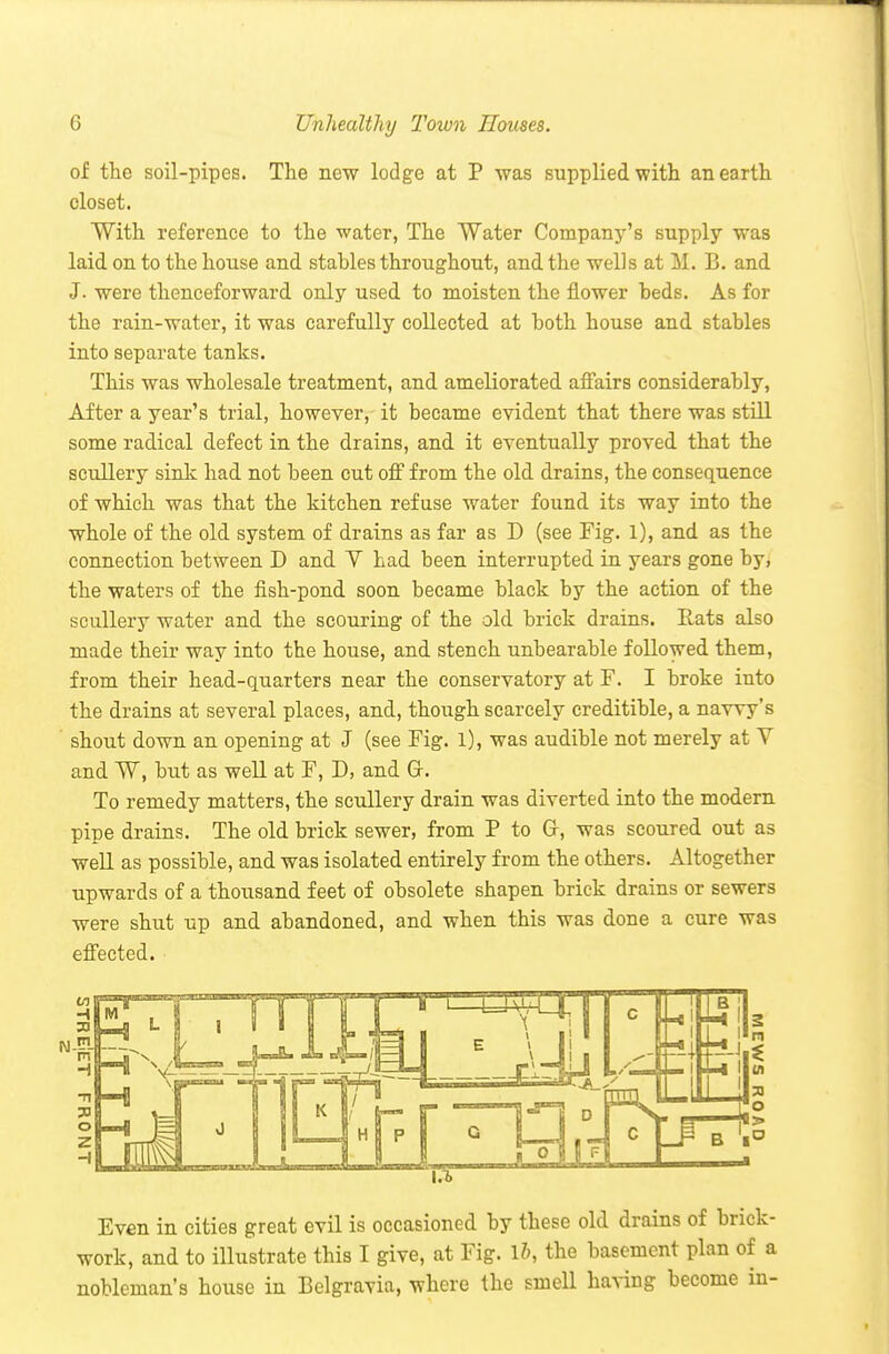 of the soil-pipes. The new lodge at P was supplied with an earth closet. With reference to the water, The Water Company's supply was laid on to the house and stables throughout, and the wells at M. B. and J. were thenceforward only used to moisten the flower beds. As for the rain-water, it was carefully collected at both house and stables into separate tanks. This was wholesale treatment, and ameliorated afi'airs considerably, After a year's trial, however, it became evident that there was still some radical defect in the drains, and it eventually proved that the scullery sinlc had not been cut off from the old drains, the consequence of which was that the kitchen refuse water found its way into the whole of the old system of drains as far as D (see Fig. 1), and as the connection between D and V had been interrupted in years gone by, the waters of the fish-pond soon became black by the action of the scullery water and the scouring of the old brick drains. Rats also made their way into the house, and stench unbearable followed them, from their head-quarters near the conservatory at F. I broke into the drains at several places, and, though scarcely creditible, a navvy's shout down an opening at J (see Fig. l), was audible not merely at V and W, but as well at F, D, and Gr. To remedy matters, the scullery drain was diverted into the modern pipe drains. The old brick sewer, from P to Gr, was scoured out as well as possible, and was isolated entirely from the others. Altogether upwards of a thousand feet of obsolete shapen brick drains or sewers were shut up and abandoned, and when this was done a cure was efl'ected. Even in cities great evil is occasioned by these old drains of brick- work, and to illustrate this I give, at Fig. 1?), the basement plan of a nobleman's house in Belgravia, where the smell having become in-