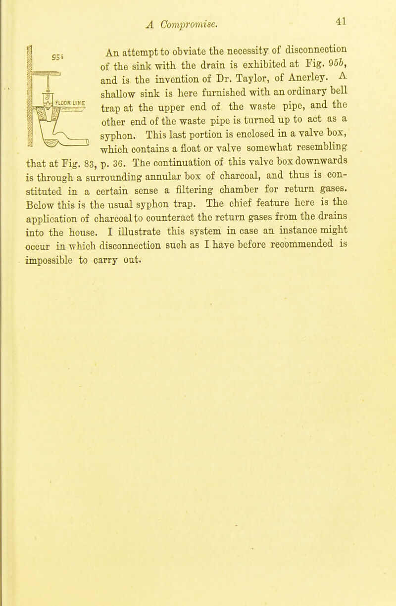 A Gomj^romisc. An attempt to obviate the necessity of disconnection of the sink with the drain is exhibited at Fig. 95&, and is the invention of Dr. Taylor, of Anerley. A shallow sink is here furnished with an ordinary bell trap at the upper end of the waste pipe, and the other end of the waste pipe is turned up to act as a syphon. This last portion is enclosed in a valve box, which contains a float or valve somewhat resembling that at Fig. 83, p. 36. The continuation of this valve box downwards is through a surrounding annular box of charcoal, and thus is con- stituted in a certain sense a filtering chamber for return gases. Below this is the usual syphon trap. The chief feature here is the application of charcoal to counteract the return gases from the drains into the house. I illustrate this system in case an instance might occur in which disconnection such as I have before recommended is impossible to carry out.