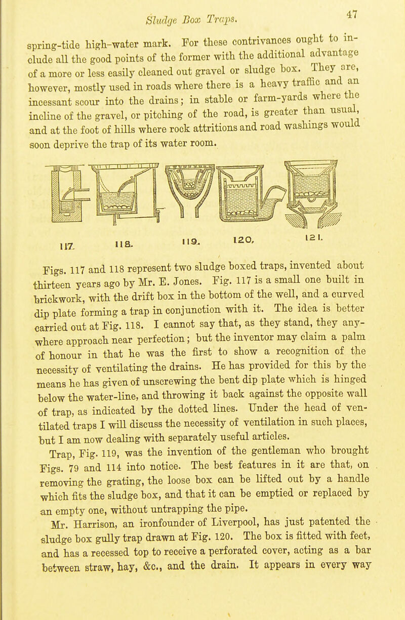 Sludge Box Trcqis. 4l1 spring-tide high-water mark. For these contrivances ought to in- clude all the good points of the former with the additional advantage of a more or less easily cleaned out gravel or sludge box. They are, however, mostly used in roads where there is a heavy traffic and an incessant scour into the drains; in stable or farm-yards where the incUne of the gravel, or pitching of the road, is greater than usual, and at the foot of hills where rock attritions and road washings would soon deprive the trap of its water room. 119. 120, Figs. 117 and 118 represent two sludge boxed traps, invented about thirteen years ago by Mr. E. Jones. Fig. 117 is a small one built in brickwork, with the drift box in the bottom of the weU, and a curved dip plate forming a trap in conjunction with it. The idea is better carried out at Fig. 118. I cannot say that, as they stand, they any- where approach near perfection; but the inventor may claim a palm of honour in that he was the first to show a recognition of the necessity of ventilating the drains. He has provided for this by the means he has given of unscrewing the bent dip plate which is hinged below the water-line, and throwing it back against the opposite wall of trap, as indicated by the dotted lines. Under the head of ven- tilated traps I will discuss the necessity of ventilation in such places, but I am now dealing with separately useful articles. Trap, Fig. 119, was the invention of the gentleman who brought Figs. 79 and 114 into notice. The best features in it are that, on removing the grating, the loose box can be lifted out by a handle which fits the sludge box, and that it can be emptied or replaced by an empty one, without untrapping the pipe. Mr. Harrison, an ironfounder of Liverpool, has just patented the sludge box gully trap drawn at Fig. 120. The box is fitted with feet, and has a recessed top to receive a perforated cover, acting as a bar between straw, hay, &c., and the drain. It appears in every way