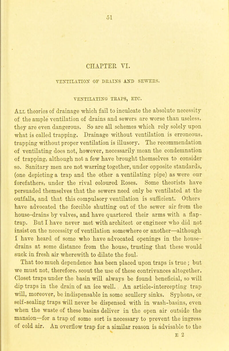 CHAPTER VI. TEXTILATIOX OP DEAIXS AND SEWERS. YEIfTILATIIfG TEAPS, ETC. All theories of drainage which, fail to inculcate the absolute necessity of the ample ventilation of drains and sewers are worse than useless, they are even dangerous. So are all schemes which rely solely upon what is called trapping. Drainage without ventilation is erroneous, trapping without proper ventilation is illusory. The recommendation of ventilating does not, however, necessarily mean the condemnation of trapping, although not a few have brought themselves to consider so. Sanitary men are not warring together, under opposite standards, (one depicting a trap and the other a ventilating pipe) as were our forefathers, under the rival coloured Roses. Some theorists have persuaded themselves that the sewers need only be ventilated at the outfaUs, and that this compulsory ventilation is sufficient. Others have advocated the forcible shutting out of the sewer air from the house-drains by valves, and have quartered their arms with a flap- trap. But I have never met with architect or engineer who did not insist on the necessity of ventilation somewhere or another—although 1 have heard of some who have advocated openings in the house- drains at some distance from the house, trusting that these would suck in fresh air wherewith to dilate the foul. That too much dependence has been placed upon traps is true ; but we must not, therefore, scout the use of these contrivances altogether. Closet traps under the basin will always be found beneficial, so will dip traps in the drain of an ice well. An article-intercepting trap will, moreover, be indispensable in some scullery sinks. Syphons, or seif-seaUng traps will never be dispensed with in wash-basins, even when the waste of these basins deliver in the open air outside the mansion—for a trap of some sort is necessary to prevent the ingress of cold air. An overflow trap for a similar reason is advisable to the E 2