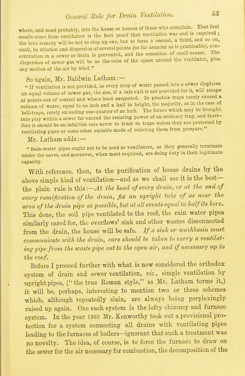 General Mule for Drain Ventilation. where, and most probably, into the house or houses of those who complain, lhat foul smells come from ventilators is the best proof that ventilation was and is required ;, the true remedy will be not to stop up one, but to form a second, a third, and so on, until, by dilution and dispersion at several points ^as far asunder as is practicable), con- centration in a sewer or drain is prevented, and the sensation of .rnell censes. The tUspersion of sewer gas will be as the cube of the space around the ventilator, plus any motion of the air by wind. Sougain, Mr. Baldwin Latham:—  If ventilation is not provided, as every di-op of water passed into a sewer displaces an equal volume of sewer gas, the gas, if a safe exit is not provided for it, will escape at points out of control and where least suspected. In practice traps rarely exceed a column of water, equal to an inch and a half in height, the majority, as m the case of beU-traps, rarely exceeding one-quarter of an inch. The forces which may be brought into play within a sewer far exceed the resisting power of an ordinary trap, and there- fore it should be an infallible rule never to trust to traps unless they are protected by ventilating pipes or some other suitable mode of relieving them from pressure. Mr. Latham adds:— Rain-water pipes ought not to be used as ventilators, as they generally terminate under the eaves, and moreover, when most required, are doing duty in their legitimate capacity. With reference, then, to the purification of house drains by the above simple kind of ventilation—and as we shall see it is the best— the plain rule is this :—At the head of every drain, or at the end of evert/ramification of the drain, fix an upright tube of as near the. area of the drain pipe as possible, but at all events equal to half its bore. This done, the soil pipe ventilated to the roof, the rain water pipes similarly cared for, the overflows' sink and other wastes disconnected from the drain, the house will be safe. If a sink or washbasin must communicate with the drain, care should he taken to carry a ventilat- ing pipe from the waste pipe out to the open air, and if necessary up to the roof. Before I proceed further with what is now considered the orthodox system of drain and sewer ventilation, viz-, simple ventilation by upright pipes, ( the true Eoman style, as Mr. Latham terms it,) it will be, perhaps, interesting to mention two or three schemes which, although repeatedly slain, are always being perplexingly raised up again. One such system is the lofty chimney and furnace system. In the year 1869 Mr. Kenworthy took out a provisional pro- tection for a system connecting all drains with ventilating pipes leading to the furnaces of boilers—ignorant that such a treatment was no novelty. The idea, of course, is to force the furnace to draw on the sewer for the air necessary for combustion, the decomposition of the