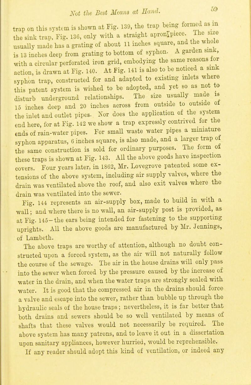 Not the Best Means at Hand. trap on this system is shown at Tig. 139, the trap being formed as in the sink trap. Fig. 136, only with a straight apronipiece. The size usually made has a grating of about 11 inches square, and the whole is 13 inches deep from grating to bottom of syphon. A garden sink, with a circular perforated iron grid, embodying the same reasons for action, is di-awn at Fig. 140. At Fig. 141 is also to be noticed a sink syphon trap, constructed for and adapted to existing inlets where this patent system is wished to be adopted, and yet so as not to disturb underground relationships. The size usually made is 15 inches deep and 20 inches across from outside to outside ot the inlet and outlet pipes. Nor does the application of the system end here, for at Fig. 142 we show a trap expressly contrived for the ends of rain-water pipes. For small waste water pipes a miniature syphon apparatus, 6 inches square, is also made, and a larger trap of the same construction is sold for ordinary purposes. The form of these traps is shown at Fig. 143. All the above goods have inspection covers. Four years later, in 1862, Mr. Lovegrove patented some ex- tensions of the above system, including aii- supply valves, where the drain was ventilated above the roof, and also exit valves where the drain was ventilated into the sewer. Fig. 144 represents an air-supply box, made to build m with a wall; and where there is no wall, an air-supply post is provided, as at Fig. 145-the ears being intended for fastening to the supporting uprights. All the above goods are manufactured by Mr. Jennings^ of Lambeth. The above traps are worthy of attention, although no doubt con- structed upon a forced system, as the air will not naturally follow the course of the sewage. The air in the house drains will only pass into the sewer when forced by the pressure caused by the increase o£ water in the drain, and when the water traps are strongly sealed with water. It is good that the compressed air in the drains should force a valve and escape into the sewer, rather than bubble up through the hydraulic seals of the house traps; nevertheless, it is far better that both drains and sewers should be so well ventilated by means of shafts that these valves would not necessarily be required. The above system has many patrons, and to leave it out in a dissertation upon sanitary appliances, however hurried, would be reprehensible. If any reader should adopt this kind of ventilation, or indeed any