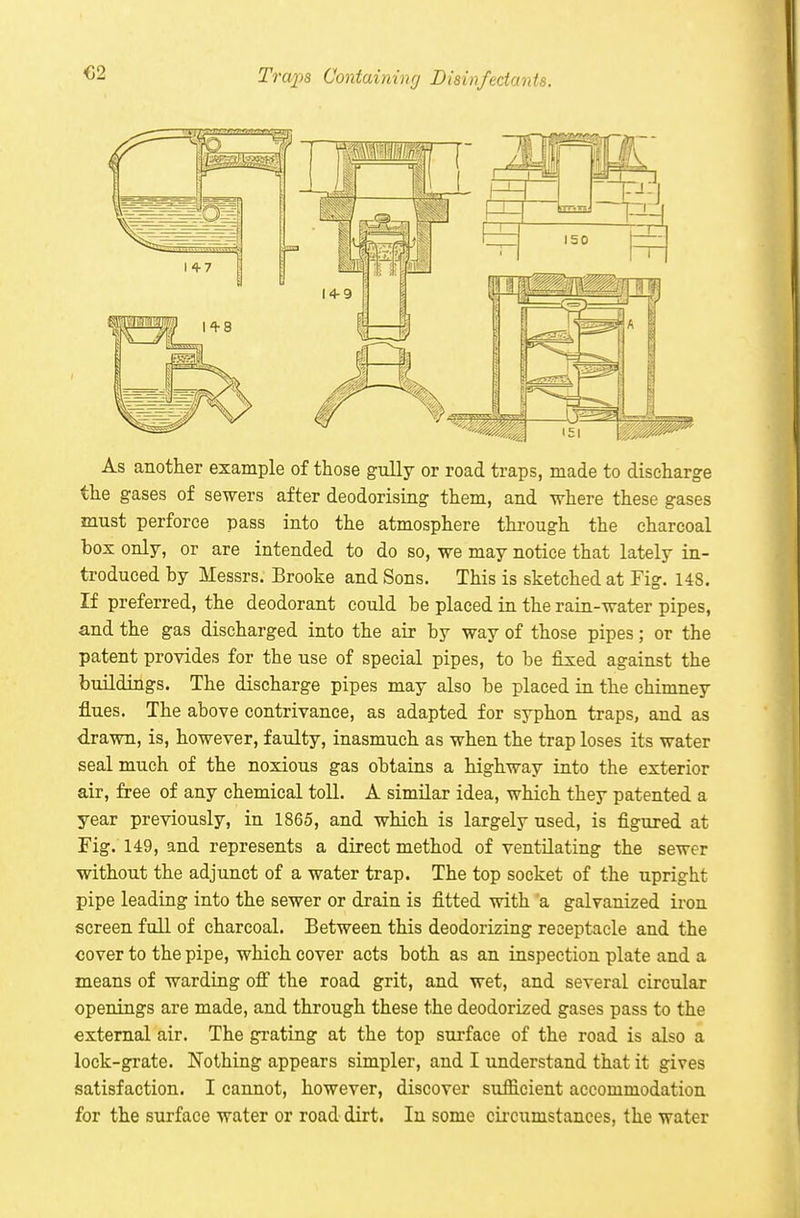 €2 Traxia Containing Disinfectants. As another example of those gully or road traps, made to discharge the gases of sewers after deodorising them, and where these gases must perforce pass into the atmosphere through the charcoal box only, or are intended to do so, we may notice that lately in- troduced by Messrs. Brooke and Sons. This is sketched at Fig. 148. If preferred, the deodorant could be placed in the rain-water pipes, and the gas discharged into the air by way of those pipes; or the patent provides for the use of special pipes, to be fixed against the buildings. The discharge pipes may also be placed in the chimney flues. The above contrivance, as adapted for syphon traps, and as drawn, is, however, faulty, inasmuch as when the trap loses its water seal much of the noxious gas obtains a highway into the exterior air, free of any chemical toll. A similar idea, which they patented a year previously, in 1865, and which is largely used, is figured at Fig. 149, and represents a direct method of ventilating the sewer without the adjunct of a water trap. The top socket of the upright pipe leading into the sewer or drain is fitted with 'a galvanized iron screen full of charcoal. Between this deodorizing receptacle and the cover to the pipe, which cover acts both as an inspection plate and a means of warding ofi the road grit, and wet, and several circular openings are made, and through these the deodorized gases pass to the external air. The grating at the top surface of the road is also a lock-grate. Nothing appears simpler, and I understand that it gives satisfaction. I cannot, however, discover sufficient accommodation for the surface water or road dirt. In some cii'cumstances, the water