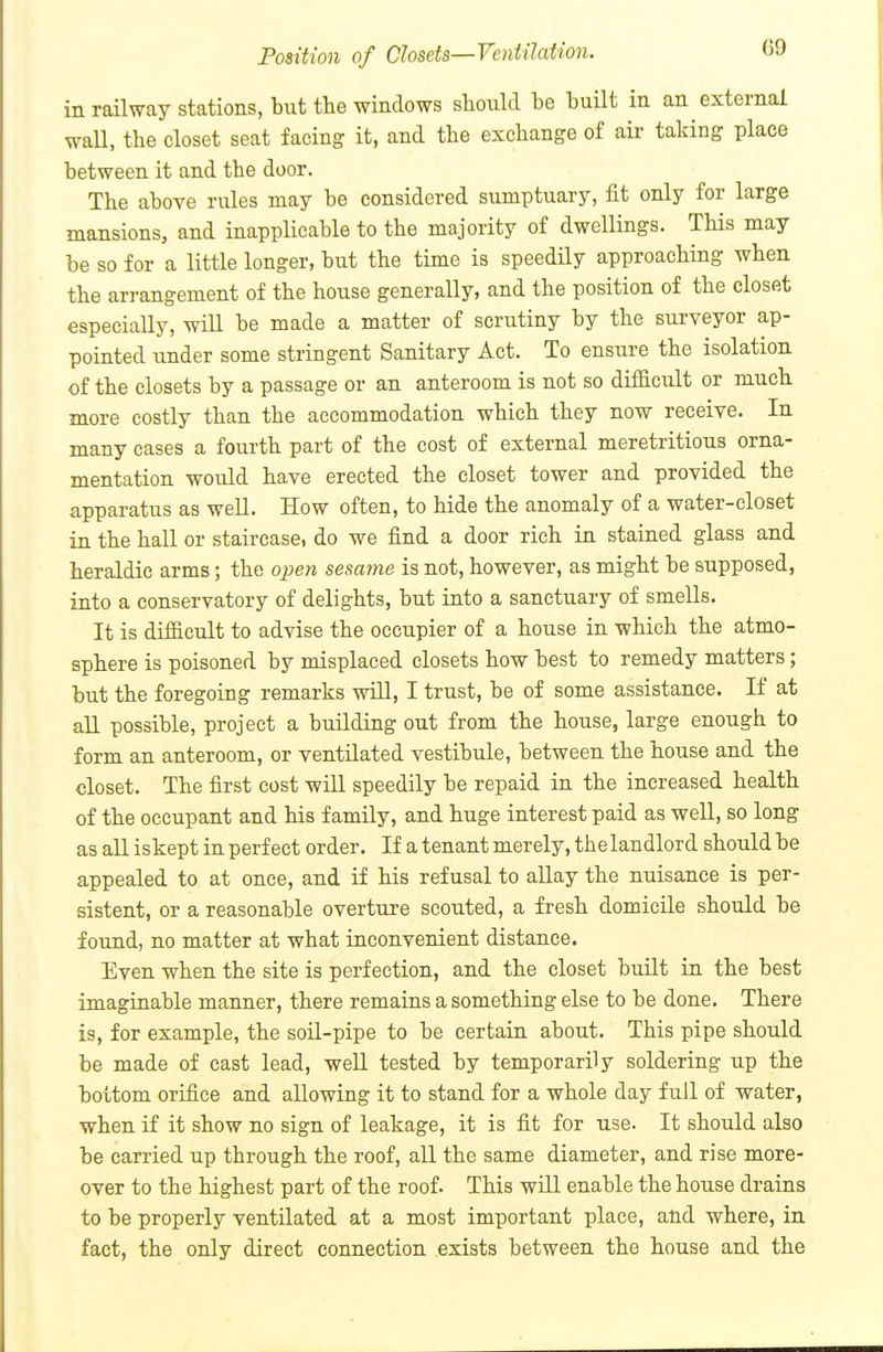 in railway stations, but the windows should be built in an external wall, the closet seat facing it, and the exchange of air taking place between it and the door. The above rules may be considered sumptuary, fit only for large mansions, and inapplicable to the majority of dwellings. This may be so for a little longer, but the time is speedily approaching when the arrangement of the house generally, and the position of the closet especially, will be made a matter of scrutiny by the surveyor ap- pointed under some stringent Sanitary Act. To ensure the isolation of the closets by a passage or an anteroom is not so difficult or much more costly than the accommodation which they now receive. In many cases a fourth part of the cost of external meretritious orna- mentation woiild have erected the closet tower and provided the apparatus as well. How often, to hide the anomaly of a water-closet in the hall or staircase, do we find a door rich in stained glass and heraldic arms; the oj^en sesame is not, however, as might be supposed, into a conservatory of delights, but into a sanctuary of smells. It is difficult to advise the occupier of a house in which the atmo- sphere is poisoned by misplaced closets how best to remedy matters; but the foregoing remarks will, I trust, be of some assistance. If at aU possible, project a building out from the house, large enough to form an anteroom, or ventilated vestibule, between the house and the closet. The first cost will speedily be repaid in the increased health of the occupant and his family, and huge interest paid as well, so long as all iskept in perfect order. If a tenant merely, the landlord should be appealed to at once, and if his refusal to allay the nuisance is per- sistent, or a reasonable overture scouted, a fresh domicile should be found, no matter at what inconvenient distance. Even when the site is perfection, and the closet built in the best imaginable manner, there remains a something else to be done. There is, for example, the soil-pipe to be certain about. This pipe should be made of cast lead, well tested by temporarily soldering up the bottom orifice and allowing it to stand for a whole day full of water, when if it show no sign of leakage, it is fit for use. It should also be carried up through the roof, all the same diameter, and rise more- over to the highest part of the roof. This will enable the house drains to be properly ventilated at a most important place, alid where, in fact, the only direct connection exists between the house and the