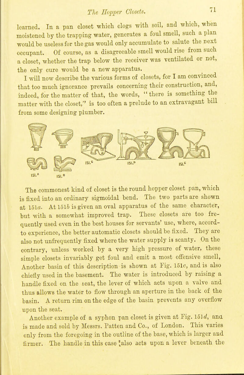 The Hopper Closets. ^1 learned. In a pan closet which clogs with soil, and which, when moistened by the trapping water, generates a foul smell, such a plan would be useless for the gas would only accumulate to salute the next occupant. Of course, as a disagreeable smell would rise from such a closet, whether the trap below the receiver was ventilated or not, the only cure would be a new apparatus. I will now describe the various forms of closets, for I am convinced that too much ignorance prevails concerning their construction, and, indeed, for the matter of that, the words, there is something the matter with the closet, is too often a prelude to an extravagant bill from some designing plumber. The commonest kind of closet is the round hopper closet pan, which is fixed into an ordinary sigmoidal bend. The two parts are shown at 151o- At 1516 is given an oval apparatus of the same character, but with a somewhat improved trap. These closets are too fre- quently used even in the best houses for servants' use, where, accord- to experience, the better automatic closets should be fixed. They are also not unfrequently fixed where the water supply is scanty. On the contrary, unless worked by a very high pressure of water, these simple closets invariably get foul and emit a most ofiensive smell. Another basin of this description is shown at Fig. 161c, and is also chiefly used in the basement. The water is introduced by raising a handle fixed on the seat, the lever of which acts upon a valve and thus allows the water to flow through an aperture in the back of the basin. A return rim on the edge of the basin prevents any overflow upon the seat. Another example of a syphon pan closet is given at Fig. 16] ri, ana is made and sold by Messrs. Patten and Co., of London. This varies only from the foregoing in the outline of the base, which is larger and firmer. The handle in this case ^also acts upon a lever beneath the