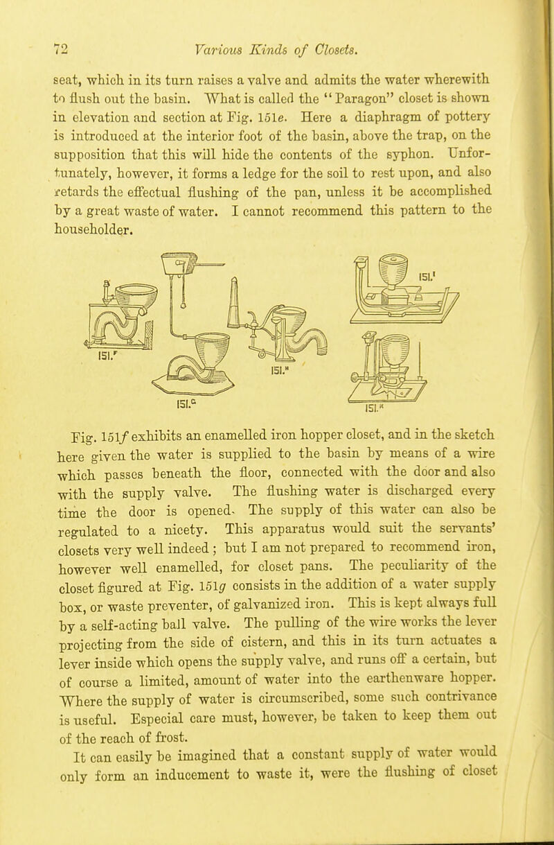 seat, whicli in its tarn raises a valve and admits tlie water wherewith to flush out the hasin. What is caller! the  Paragon closet is shown in elevation and section at Fig. lole. Here a diaphragm of pottery- is introduced at the interior foot of the basin, above the trap, on the supposition that this will hide the contents of the 6yT)hon. Unfor- tunately, however, it forms a ledge for the soil to rest upon, and also retards the effectual flushing of the pan, unless it be accomplished by a great waste of water. I cannot recommend this pattern to the householder. rig. 151/exhibits an enamelled iron hopper closet, and in the sketch here given the water is supplied to the basin by means of a wire which passes beneath the floor, connected with the door and also with the supply valve. The flushing water is discharged every time the door is opened- The supply of this water can also be regulated to a nicety. This apparatus would suit the servants' closets very well indeed ; but I am not prepared to recommend iron, however well enamelled, for closet pans. The peculiarity of the closet figured at Fig. I5lg consists in the addition of a water supply box, or waste preventer, of galvanized iron. This is kept always full by a self-acting baJl valve. The pulling of the wire works the lever projecting from the side of cistern, and this in its turn actuates a lever inside which opens the supply valve, and runs off' a certain, but of course a limited, amount of water into the earthenware hopper. Where the supply of water is circumscribed, some such contrivance is useful. Especial care must, however, be taken to keep them out of the reach of frost. It can easily be imagined that a constant supply of water would only form an inducement to waste it, were the flushing of closet