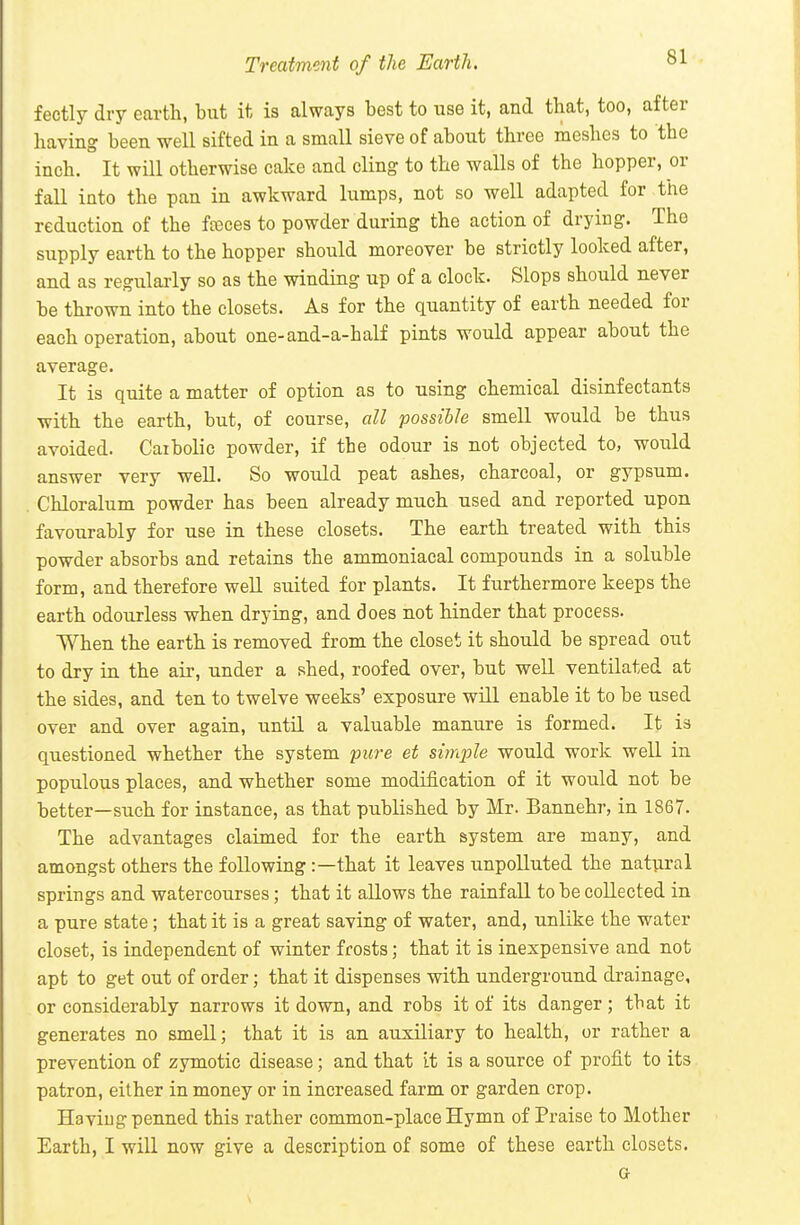 Treatment of the Earth. fectly dry earth, but it is always best to use it, and tbat, too, after having been well sifted in a small sieve of about three meshes to the inch. It will otherwise cake and cling to the walls of the hopper, or fall into the pan in awkward lumps, not so well adapted for the reduction of the fceces to powder during the action of drying. The supply earth to the hopper should moreover be strictly looked after, and as regularly so as the winding up of a clock. Slops should never be thrown into the closets. As for the quantity of earth needed for each operation, about one-and-a-half pints would appear about the average. It is quite a matter of option as to using chemical disinfectants with the earth, but, of course, all possible smell would be thus avoided. Caibolie powder, if the odour is not objected to, woiild answer very well. So would peat ashes, charcoal, or gypsum. Chloralum powder has been already much used and reported upon favourably for use in these closets. The earth treated with this powder absorbs and retains the ammoniacal compounds in a soluble form, and therefore well suited for plants. It furthermore keeps the earth odourless when drying, and does not hinder that process. When the earth is removed from the closet it should be spread out to dry in the air, under a shed, roofed over, but well ventilated at the sides, and ten to twelve weeks' exposure will enable it to be used over and over again, until a valuable manure is formed. It is questioned whether the system pure et simple would work well in populous places, and whether some modification of it would not be better—such for instance, as that published by Mr. Bannehr, in 1867. The advantages claimed for the earth system are many, and amongst others the following :—that it leaves unpolluted the natural springs and watercourses; that it allows the rainfall to be collected in a pure state; that it is a great saving of water, and, unlike the water closet, is independent of winter frosts; that it is inexpensive and not apt to get out of order; that it dispenses with underground drainage, or considerably narrows it down, and robs it of its danger; tbat it generates no smell; that it is an auxiliary to health, or rather a prevention of zymotic disease; and that it is a source of profit to its patron, either in money or in increased farm or garden crop. Having penned this rather common-place Hymn of Praise to Mother Earth, I will now give a description of some of these earth closets. a